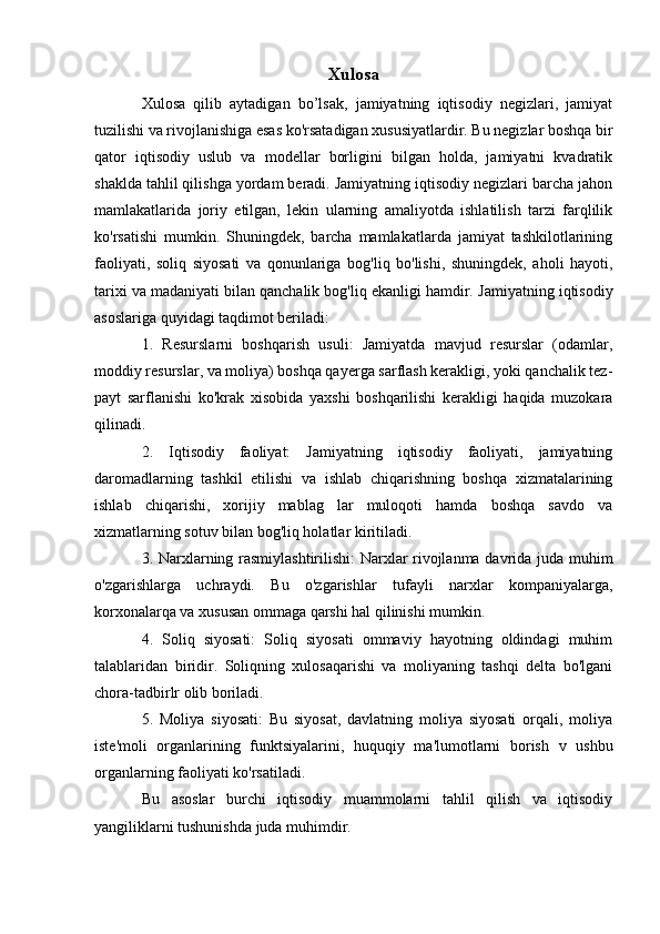 Xulosa
Xulosa   qilib   aytadigan   bo’lsak,   jamiyatning   iqtisodiy   negizlari,   jamiyat
tuzilishi va rivojlanishiga esas ko'rsatadigan xususiyatlardir. Bu negizlar boshqa bir
qator   iqtisodiy   uslub   va   modellar   borligini   bilgan   holda,   jamiyatni   kvadratik
shaklda tahlil qilishga yordam beradi. Jamiyatning iqtisodiy negizlari barcha jahon
mamlakatlarida   joriy   etilgan,   lekin   ularning   amaliyotda   ishlatilish   tarzi   farqlilik
ko'rsatishi   mumkin.   Shuningdek,   barcha   mamlakatlarda   jamiyat   tashkilotlarining
faoliyati,   soliq   siyosati   va   qonunlariga   bog'liq   bo'lishi,   shuningdek,   aholi   hayoti,
tarixi va madaniyati bilan qanchalik bog'liq ekanligi hamdir.   Jamiyatning iqtisodiy
asoslariga quyidagi taqdimot beriladi: 
1.   Resurslarni   boshqarish   usuli:   Jamiyatda   mavjud   resurslar   (odamlar,
moddiy resurslar, va moliya) boshqa qayerga sarflash kerakligi, yoki qanchalik tez-
payt   sarflanishi   ko'krak   xisobida   yaxshi   boshqarilishi   kerakligi   haqida   muzokara
qilinadi.
2.   Iqtisodiy   faoliyat:   Jamiyatning   iqtisodiy   faoliyati,   jamiyatning
daromadlarning   tashkil   etilishi   va   ishlab   chiqarishning   boshqa   xizmatalarining
ishlab   chiqarishi,   xorijiy   mablag   lar   muloqoti   hamda   boshqa   savdo   va
xizmatlarning sotuv bilan bog'liq holatlar kiritiladi.
3. Narxlarning rasmiylashtirilishi: Narxlar rivojlanma davrida juda muhim
o'zgarishlarga   uchraydi.   Bu   o'zgarishlar   tufayli   narxlar   kompaniyalarga,
korxonalarqa va xususan ommaga qarshi hal qilinishi mumkin.
4.   Soliq   siyosati:   Soliq   siyosati   ommaviy   hayotning   oldindagi   muhim
talablaridan   biridir.   Soliqning   xulosaqarishi   va   moliyaning   tashqi   delta   bo'lgani
chora-tadbirlr olib boriladi.
5.   Moliya   siyosati:   Bu   siyosat,   davlatning   moliya   siyosati   orqali,   moliya
iste'moli   organlarining   funktsiyalarini,   huquqiy   ma'lumotlarni   borish   v   ushbu
organlarning faoliyati ko'rsatiladi.
Bu   asoslar   burchi   iqtisodiy   muammolarni   tahlil   qilish   va   iqtisodiy
yangiliklarni tushunishda juda muhimdir.