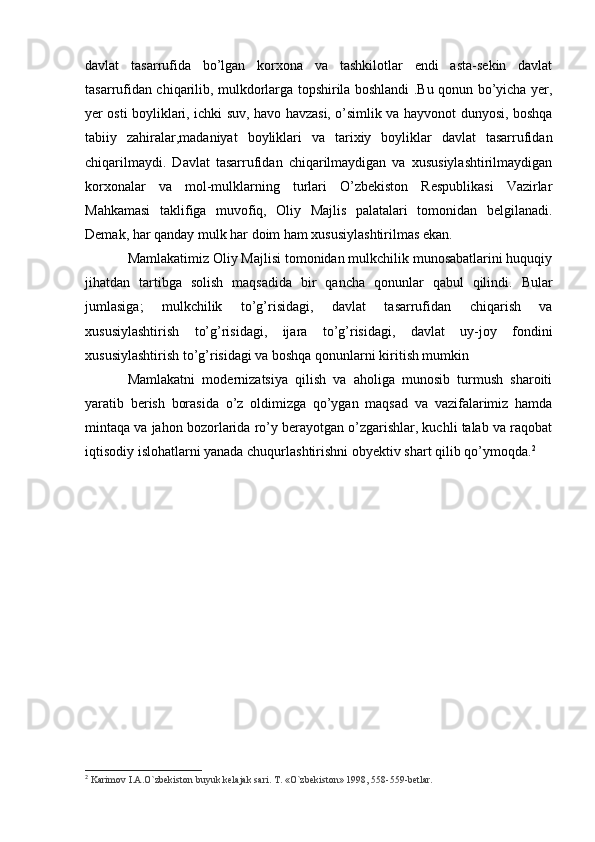 davlat   tasarrufida   bo’lgan   korxona   va   tashkilotlar   endi   asta-sekin   davlat
tasarrufidan chiqarilib, mulkdorlarga topshirila boshlandi .Bu qonun bo’yicha yer,
yer osti boyliklari, ichki suv, havo havzasi, o’simlik va hayvonot dunyosi, boshqa
tabiiy   zahiralar,madaniyat   boyliklari   va   tarixiy   boyliklar   davlat   tasarrufidan
chiqarilmaydi.   Davlat   tasarrufidan   chiqarilmaydigan   va   xususiylashtirilmaydigan
korxonalar   va   mol-mulklarning   turlari   O’zbekiston   Respublikasi   Vazirlar
Mahkamasi   taklifiga   muvofiq,   Oliy   Majlis   palatalari   tomonidan   belgilanadi.
Demak, har qanday mulk har doim ham xususiylashtirilmas ekan. 
Mamlakatimiz Oliy Majlisi tomonidan mulkchilik munosabatlarini huquqiy
jihatdan   tartibga   solish   maqsadida   bir   qancha   qonunlar   qabul   qilindi.   Bular
jumlasiga;   mulkchilik   to’g’risidagi,   davlat   tasarrufidan   chiqarish   va
xususiylashtirish   to’g’risidagi,   ijara   to’g’risidagi,   davlat   uy-joy   fondini
xususiylashtirish to’g’risidagi va boshqa qonunlarni kiritish mumkin
Mamlakatni   modernizatsiya   qilish   va   aholiga   munosib   turmush   sharoiti
yaratib   berish   borasida   o’z   oldimizga   qo’ygan   maqsad   va   vazifalarimiz   hamda
mintaqa va jahon bozorlarida ro’y berayotgan o’zgarishlar, kuchli talab va raqobat
iqtisodiy islohatlarni yanada chuqurlashtirishni obyektiv shart qilib qo’ymoqda. 2
2
  Karimov I.A.O`zbekiston buyuk kelajak sari. T. «O`zbekiston» 1998, 558-559-betlar.