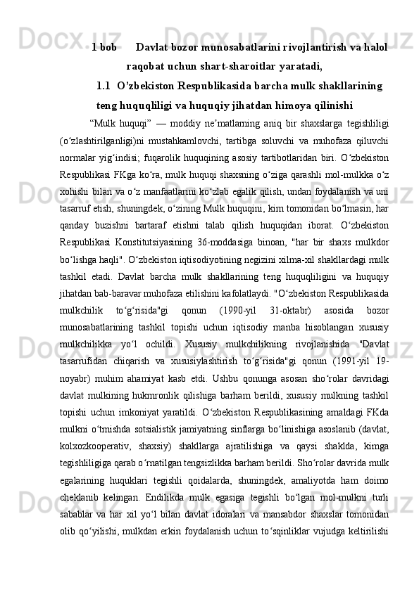 1 bob  Davlat bozor munosabatlarini rivojlantirish va halol
raqobat uchun shart-sharoitlar yaratadi,
1.1 O’zbekiston Respublikasida barcha mulk shakllarining
teng huquqliligi va huquqiy jihatdan himoya qilinishi
“Mulk   huquqi”   —   moddiy   ne matlarning   aniq   bir   shaxslarga   tegishliligiʼ
(o zlashtirilganligi)ni   mustahkamlovchi,   tartibga   soluvchi   va   muhofaza   qiluvchi	
ʻ
normalar   yig indisi;   fuqarolik   huquqining   asosiy   tartibotlaridan   biri.   O zbekiston	
ʻ ʻ
Respublikasi  FKga ko ra, mulk huquqi shaxsning o ziga qarashli mol-mulkka o z	
ʻ ʻ ʻ
xohishi bilan va o z manfaatlarini ko zlab egalik qilish, undan foydalanish va uni	
ʻ ʻ
tasarruf etish, shuningdek, o zining Mulk huquqini, kim tomonidan bo lmasin, har	
ʻ ʻ
qanday   buzishni   bartaraf   etishni   talab   qilish   huquqidan   iborat.   O zbekiston	
ʻ
Respublikasi   Konstitutsiyasining   36-moddasiga   binoan,   "har   bir   shaxs   mulkdor
bo lishga haqli". O zbekiston iqtisodiyotining negizini xilma-xil shakllardagi mulk	
ʻ ʻ
tashkil   etadi.   Davlat   barcha   mulk   shakllarining   teng   huquqliligini   va   huquqiy
jihatdan bab-baravar muhofaza etilishini kafolatlaydi. "O zbekiston Respublikasida	
ʻ
mulkchilik   to g risida"gi   qonun   (1990-yil   31-oktabr)   asosida   bozor	
ʻ ʻ
munosabatlarining   tashkil   topishi   uchun   iqtisodiy   manba   hisoblangan   xususiy
mulkchilikka   yo l   ochildi.   Xususiy   mulkchilikning   rivojlanishida   "Davlat	
ʻ
tasarrufidan   chiqarish   va   xususiylashtirish   to g risida"gi   qonun   (1991-yil   19-	
ʻ ʻ
noyabr)   muhim   ahamiyat   kasb   etdi.   Ushbu   qonunga   asosan   sho rolar   davridagi	
ʻ
davlat   mulkining   hukmronlik   qilishiga   barham   berildi,   xususiy   mulkning   tashkil
topishi   uchun   imkoniyat   yaratildi.   O zbekiston   Respublikasining   amaldagi   FKda	
ʻ
mulkni  o tmishda   sotsialistik  jamiyatning  sinflarga  bo linishiga  asoslanib  (davlat,	
ʻ ʻ
kolxozkooperativ,   shaxsiy)   shakllarga   ajratilishiga   va   qaysi   shaklda,   kimga
tegishliligiga qarab o rnatilgan tengsizlikka barham berildi. Sho rolar davrida mulk	
ʻ ʻ
egalarining   huquklari   tegishli   qoidalarda,   shuningdek,   amaliyotda   ham   doimo
cheklanib   kelingan.   Endilikda   mulk   egasiga   tegishli   bo lgan   mol-mulkni   turli	
ʻ
sabablar   va   har   xil   yo l   bilan   davlat   idoralari   va   mansabdor   shaxslar   tomonidan	
ʻ
olib  qo yilishi,   mulkdan   erkin  foydalanish   uchun  to sqinliklar   vujudga   keltirilishi	
ʻ ʻ