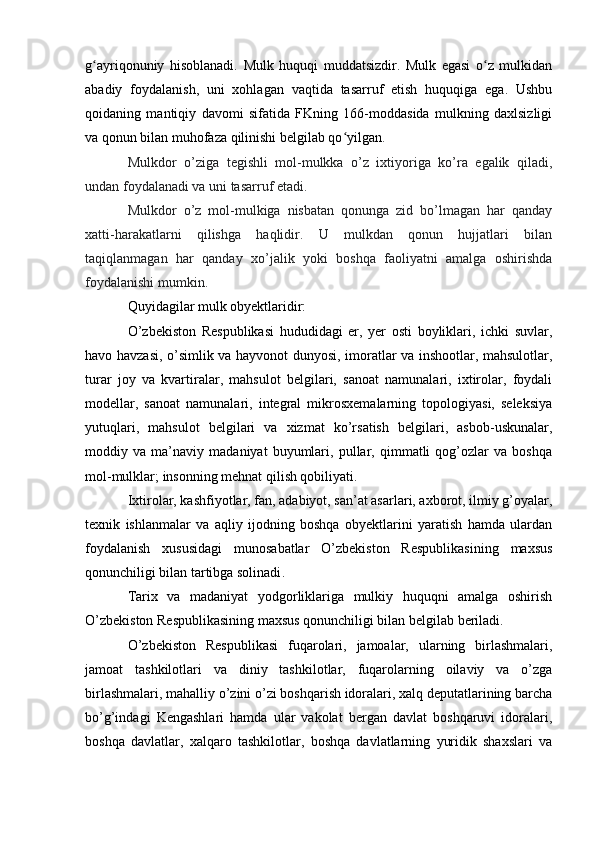 g ayriqonuniy   hisoblanadi.   Mulk   huquqi   muddatsizdir.   Mulk   egasi   o z   mulkidanʻ ʻ
abadiy   foydalanish,   uni   xohlagan   vaqtida   tasarruf   etish   huquqiga   ega.   Ushbu
qoidaning   mantiqiy   davomi   sifatida   FKning   166-moddasida   mulkning   daxlsizligi
va qonun bilan muhofaza qilinishi belgilab qo yilgan	
ʻ .  
Mulkdor   o’ziga   tegishli   mol-mulkka   o’z   ixtiyoriga   ko’ra   egalik   qiladi,
undan foydalanadi va uni tasarruf etadi.
Mulkdor   o’z   mol-mulkiga   nisbatan   qonunga   zid   bo’lmagan   har   qanday
xatti-harakatlarni   qilishga   haqlidir.   U   mulkdan   qonun   hujjatlari   bilan
taqiqlanmagan   har   qanday   xo’jalik   yoki   boshqa   faoliyatni   amalga   oshirishda
foydalanishi mumkin.
Quyidagilar mulk obyektlaridir:
O’zbekiston   Respublikasi   hududidagi   er,   yer   osti   boyliklari,   ichki   suvlar,
havo havzasi, o’simlik va hayvonot dunyosi, imoratlar va inshootlar, mahsulotlar,
turar   joy   va   kvartiralar,   mahsulot   belgilari,   sanoat   namunalari,   ixtirolar,   foydali
modellar,   sanoat   namunalari,   integral   mikrosxemalarning   topologiyasi,   seleksiya
yutuqlari,   mahsulot   belgilari   va   xizmat   ko’rsatish   belgilari,   asbob-uskunalar,
moddiy   va   ma’naviy   madaniyat   buyumlari,   pullar,   qimmatli   qog’ozlar   va   boshqa
mol-mulklar; insonning mehnat qilish qobiliyati.
Ixtirolar, kashfiyotlar, fan, adabiyot, san’at asarlari, axborot, ilmiy g’oyalar,
texnik   ishlanmalar   va   aqliy   ijodning   boshqa   obyektlarini   yaratish   hamda   ulardan
foydalanish   xususidagi   munosabatlar   O’zbekiston   Respublikasining   maxsus
qonunchiligi bilan tartibga solinadi .
Tarix   va   madaniyat   yodgorliklariga   mulkiy   huquqni   amalga   oshirish
O’zbekiston Respublikasining maxsus qonunchiligi bilan belgilab beriladi.
O’zbekiston   Respublikasi   fuqarolari,   jamoalar,   ularning   birlashmalari,
jamoat   tashkilotlari   va   diniy   tashkilotlar,   fuqarolarning   oilaviy   va   o’zga
birlashmalari, mahalliy o’zini o’zi boshqarish idoralari, xalq deputatlarining barcha
bo’g’indagi   Kengashlari   hamda   ular   vakolat   bergan   davlat   boshqaruvi   idoralari,
boshqa   davlatlar,   xalqaro   tashkilotlar,   boshqa   davlatlarning   yuridik   shaxslari   va 