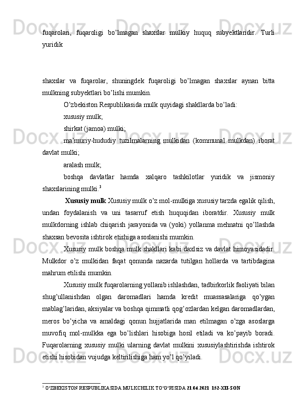 fuqarolari,   fuqaroligi   bo’lmagan   shaxslar   mulkiy   huquq   subyektlaridir.   Turli
yuridik 
shaxslar   va   fuqarolar,   shuningdek   fuqaroligi   bo’lmagan   shaxslar   aynan   bitta
mulkning subyektlari bo’lishi mumkin.
O’zbekiston Respublikasida mulk quyidagi shakllarda bo’ladi:
xususiy mulk;
shirkat (jamoa) mulki;
ma’muriy-hududiy   tuzilmalarning   mulkidan   (kommunal   mulkdan)   iborat
davlat mulki;
aralash mulk;
boshqa   davlatlar   hamda   xalqaro   tashkilotlar   yuridik   va   jismoniy
shaxslarining mulki. 3
  Xususiy mulk  Xususiy mulk o’z mol-mulkiga xususiy tarzda egalik qilish,
undan   foydalanish   va   uni   tasarruf   etish   huquqidan   iboratdir.   Xususiy   mulk
mulkdorning   ishlab   chiqarish   jarayonida   va   (yoki)   yollanma   mehnatni   qo’llashda
shaxsan bevosita ishtirok etishiga asoslanishi mumkin.
Xususiy mulk boshqa mulk shakllari kabi daxlsiz va davlat himoyasidadir.
Mulkdor   o’z   mulkidan   faqat   qonunda   nazarda   tutilgan   hollarda   va   tartibdagina
mahrum etilishi mumkin.
Xususiy mulk fuqarolarning yollanib ishlashdan, tadbirkorlik faoliyati bilan
shug’ullanishdan   olgan   daromadlari   hamda   kredit   muassasalariga   qo’ygan
mablag’laridan, aksiyalar va boshqa qimmatli qog’ozlardan kelgan daromadlardan,
meros   bo’yicha   va   amaldagi   qonun   hujjatlarida   man   etilmagan   o’zga   asoslarga
muvofiq   mol-mulkka   ega   bo’lishlari   hisobiga   hosil   etiladi   va   ko’payib   boradi.
Fuqarolarning   xususiy   mulki   ularning   davlat   mulkini   xususiylashtirishda   ishtirok
etishi hisobidan vujudga keltirilishiga ham yo’l qo’yiladi.
3
 O‘ZBEKISTON RESPUBLIKASIDA MULKCHILIK TO‘G‘ RISIDA  21.04.2021    152-XII-SON 