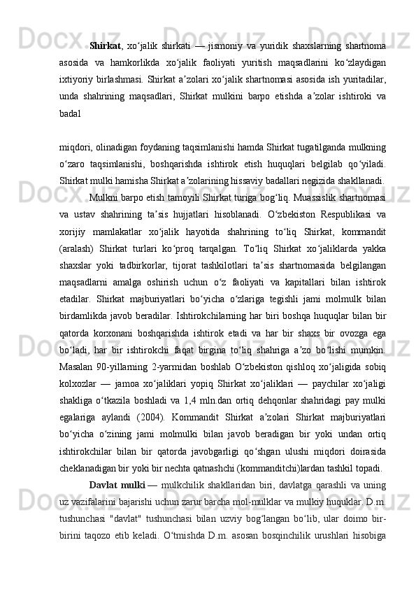 Shirkat ,   xo jalik   shirkati   —   jismoniy   va   yuridik   shaxslarning   shartnomaʻ
asosida   va   hamkorlikda   xo jalik   faoliyati   yuritish   maqsadlarini   ko zlaydigan	
ʻ ʻ
ixtiyoriy birlashmasi.  Shirkat a zolari xo jalik shartnomasi  asosida ish yuritadilar,	
ʼ ʻ
unda   shahrining   maqsadlari,   Shirkat   mulkini   barpo   etishda   a zolar   ishtiroki   va	
ʼ
badal 
miqdori, olinadigan foydaning taqsimlanishi hamda Shirkat tugatilganda mulkning
o zaro   taqsimlanishi,   boshqarishda   ishtirok   etish   huquqlari   belgilab   qo yiladi.	
ʻ ʻ
Shirkat mulki hamisha Shirkat a zolarining hissaviy badallari negizida shakllanadi.	
ʼ
Mulkni barpo etish tamoyili Shirkat turiga bog liq. Muassislik shartnomasi	
ʻ
va   ustav   shahrining   ta sis   hujjatlari   hisoblanadi.   O zbekiston   Respublikasi   va	
ʼ ʻ
xorijiy   mamlakatlar   xo jalik   hayotida   shahrining   to liq   Shirkat,   kommandit
ʻ ʻ
(aralash)   Shirkat   turlari   ko proq   tarqalgan.   To liq   Shirkat   xo jaliklarda   yakka	
ʻ ʻ ʻ
shaxslar   yoki   tadbirkorlar,   tijorat   tashkilotlari   ta sis   shartnomasida   belgilangan	
ʼ
maqsadlarni   amalga   oshirish   uchun   o z   faoliyati   va   kapitallari   bilan   ishtirok	
ʻ
etadilar.   Shirkat   majburiyatlari   bo yicha   o zlariga   tegishli   jami   molmulk   bilan	
ʻ ʻ
birdamlikda  javob  beradilar.  Ishtirokchilarning  har   biri  boshqa   huquqlar   bilan   bir
qatorda   korxonani   boshqarishda   ishtirok   etadi   va   har   bir   shaxs   bir   ovozga   ega
bo ladi,   har   bir   ishtirokchi   faqat   birgina   to liq   shahriga   a zo   bo lishi   mumkin.	
ʻ ʻ ʼ ʻ
Masalan   90-yillarning   2-yarmidan   boshlab   O zbekiston   qishloq   xo jaligida   sobiq	
ʻ ʻ
kolxozlar   —   jamoa   xo jaliklari   yopiq   Shirkat   xo jaliklari   —   paychilar   xo jaligi	
ʻ ʻ ʻ
shakliga   o tkazila   boshladi   va   1,4   mln.dan   ortiq   dehqonlar   shahridagi   pay   mulki	
ʻ
egalariga   aylandi   (2004).   Kommandit   Shirkat   a zolari   Shirkat   majburiyatlari	
ʼ
bo yicha   o zining   jami   molmulki   bilan   javob   beradigan   bir   yoki   undan   ortiq	
ʻ ʻ
ishtirokchilar   bilan   bir   qatorda   javobgarligi   qo shgan   ulushi   miqdori   doirasida	
ʻ
cheklanadigan bir yoki bir nechta qatnashchi (kommanditchi)lardan tashkil topadi.
Davlat   mulki   —   mulkchilik   shakllaridan   biri,   davlatga   qarashli   va   uning
uz vazifalarini bajarishi uchun zarur barcha mol-mulklar va mulkiy huquklar. D.m.
tushunchasi   "davlat"   tushunchasi   bilan   uzviy   bog langan   bo lib,   ular   doimo   bir-
ʻ ʻ
birini   taqozo   etib   keladi.   O tmishda   D.m.   asosan   bosqinchilik   urushlari   hisobiga	
ʻ 