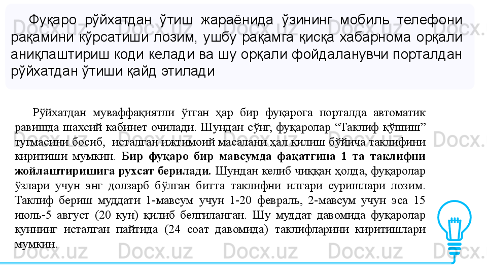 Фуқаро  рўйхатдан  ўтиш  жараёнида  ўзининг  мобиль  телефони 
рақамини  кўрсатиши  лозим,  ушбу  рақамга  қисқа  хабарнома  орқали 
аниқлаштириш коди келади ва шу орқали фойдаланувчи порталдан 
рўйхатдан ўтиши қайд этилади
Рўйхатдан 	муваффақиятли	 	ўтган	 	ҳар	 	бир	 	фуқарога	 	порталда	 	автоматик	 
равишда	
 шахсий	 кабинет	 очилади.	 Шундан	 сўнг,	 фуқаролар	 “Таклиф	 қўшиш”	 
тугмасини	
 босиб,	  исталган	 ижтимоий	 масалани	 ҳал	 қилиш	 бўйича	 таклифини	 
киритиши	
 	мумкин.   Бир  фуқаро  бир  мавсумда  фақатгина  1  та  таклифни 
жойлаштиришига рухсат берилади.  Шундан	
 келиб	 чиққан	 ҳолда,	 фуқаролар	 
ўзлари	
 	учун	 	энг	 	долзарб	 	бўлган	 	битта	 	таклифни	 	илгари	 	суришлари	 	лозим.	 
Таклиф	
 	бериш	 	муддати	 	1-мавсум	 	учун	 	1-20	 	февраль,	 	2-мавсум	 	учун	 	эса	 	15	 
июль-5	
 	август	 	(20	 	кун)	 	қилиб	 	белгиланган.	 	Шу	 	муддат	 	давомида	 	фуқаролар	 
куннинг	
 	исталган	 	пайтида	 	(24	 	соат	 	давомида)	 	таклифларини	 	киритишлари	 
мумкин. 