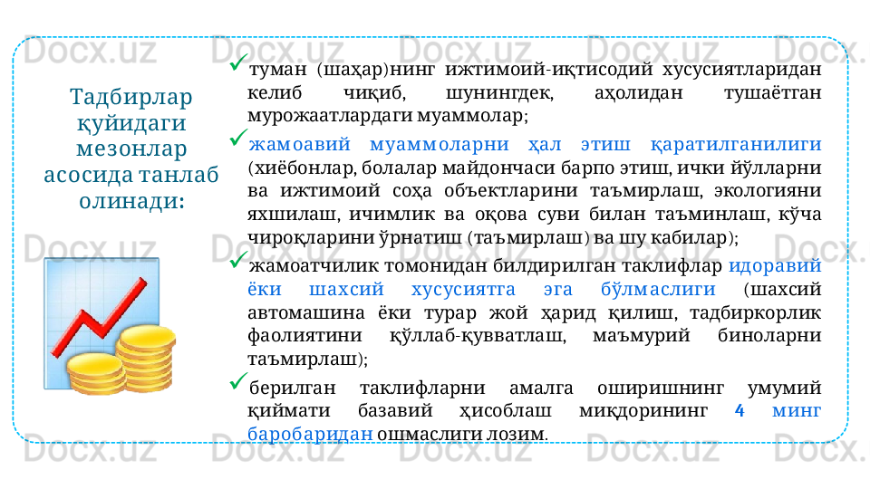  Тадбирлар
 
қуйидаги
 
м ез онлар
   	
асосида танлаб
:	
олинади 
  ( )   -    	
туман шаҳар нинг ижтимоий иқтисодий хусусиятларидан
  ,  ,     
келиб чиқиб шунингдек аҳолидан тушаётган
  ;
мурожаатлардаги муаммолар

         
жам оавий м уам м оларни ҳал этиш қаратилг анилиг и
( ,        ,     
хиёбонлар болалар майдончаси барпо этиш ички йўлларни
        ,   
ва ижтимоий соҳа объектларини таъмирлаш экологияни
,            ,   
яхшилаш ичимлик ва оқова суви билан таъминлаш кўча
   ( )      );
чироқларини ўрнатиш таъмирлаш ва шу кабилар

       
жамоатчилик томонидан билдирилган таклифлар  	идоравий
         	
ёки шах сий х усусия тг а эг а бўлм аслиг и (  	шахсий
          ,   	
автомашина ёки турар жой ҳарид қилиш тадбиркорлик
  - ,     
фаолиятини қўллаб қувватлаш маъмурий биноларни
);
таъмирлаш

         
берилган таклифларни амалга оширишнинг умумий
       
қиймати базавий ҳисоблаш миқдорининг 4   	м инг
 	
баробаридан   .	ошмаслиги лозим 