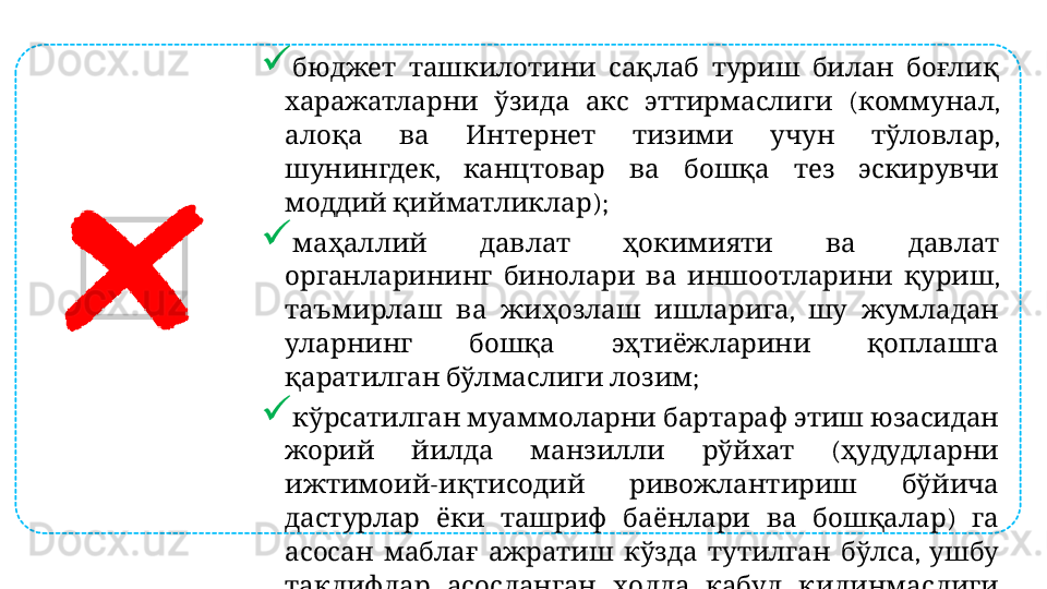 
           бюджет ташкилотини сақлаб туриш билан боғлиқ
        ( , 
харажатларни ўзида акс эттирмаслиги коммунал
          , 
алоқа ва Интернет тизими учун тўловлар
,           
шунингдек канцтовар ва бошқа тез эскирувчи
  );
моддий қийматликлар
         
маҳаллий давлат ҳокимияти ва давлат
        , 
органларининг бинолари ва иншоотларини қуриш
      ,     
таъмирлаш ва жиҳозлаш ишларига шу жумладан
       
уларнинг бошқа эҳтиёжларини қоплашга
    ;
қаратилган бўлмаслиги лозим
         
кўрсатилган муаммоларни бартараф этиш юзасидан
        (  
жорий йилда манзилли рўйхат ҳудудларни
-      
ижтимоий иқтисодий ривожлантириш бўйича
          )   
дастурлар ёки ташриф баёнлари ва бошқалар га
          ,   
асосан маблағ ажратиш кўзда тутилган бўлса ушбу
         
таклифлар асосланган ҳолда қабул қилинмаслиги
;
лозим