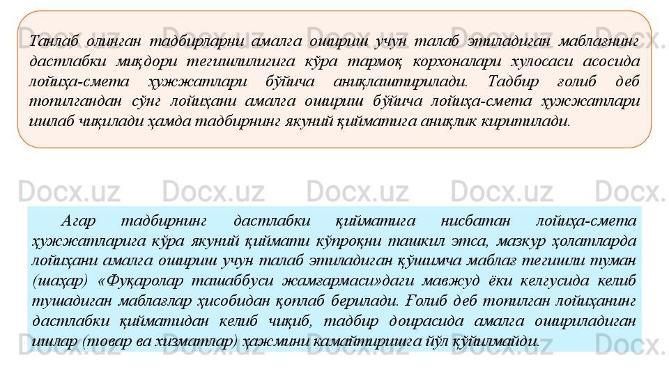 Танлаб  олинган  тадбирларни  амалга  ошириш  учун  талаб  этиладиган  маблағнинг 
дастлабки  миқдори  тегишлилигига  кўра  тармоқ  корхоналари  хулосаси  асосида 
лойиҳа-смета  ҳужжатлари  бўйича  аниқлаштирилади.  Тадбир  ғолиб  деб 
топилгандан  сўнг  лойиҳани  амалга  ошириш  бўйича  лойиҳа-смета  ҳужжатлари 
ишлаб чиқилади ҳамда тадбирнинг якуний қийматига аниқлик киритилади. 
Агар  тадбирнинг  дастлабки  қийматига  нисбатан  лойиҳа-смета 
ҳужжатларига  кўра  якуний  қиймати  кўпроқни  ташкил  этса,  мазкур  ҳолатларда 
лойиҳани  амалга  ошириш  учун  талаб  этиладиган  қўшимча  маблағ  тегишли  туман 
(шаҳар)  «Фуқаролар  ташаббуси  жамғармаси»даги  мавжуд  ёки  келгусида  келиб 
тушадиган  маблағлар  ҳисобидан  қоплаб  берилади.  Ғолиб  деб  топилган  лойиҳанинг 
дастлабки  қийматидан  келиб  чиқиб,  тадбир  доирасида  амалга  ошириладиган 
ишлар (товар ва хизматлар) ҳажмини камайтиришга йўл қўйилмайди. 