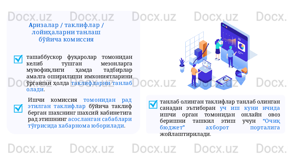      ташаббускор фуқаролар томонидан
     
келиб тушган мезонларга
     
мувофиқлиги ҳамда тадбирлар
     
амалга оширилиши имкониятларини
   
ўрганган ҳолда    	таклиф ларни танлаб
олади .
         	
танлаб олинган таклифлар танлаб олинган
   
санадан эътиборан        	уч иш куни ичида
         	
ишчи орган томонидан онлайн овоз
       
беришни ташкил этиш учун “  	Очиқ
”     	
бю джет ах борот порталига
.
жойлаштирилади   	
Ишчи комиссия    	том онидан рад
 	
этилган таклиф лар      	бўйича таклиф
       	
берган шахснинг шахсий кабинетига
   
рад этишнинг    	асосланган сабаблари
   	
тўғрисида хабарном а ю борилади .A  /   / 	
риз алар таклиф лар
   
лойиҳаларни танлаш
 	
бўйича ком иссия 