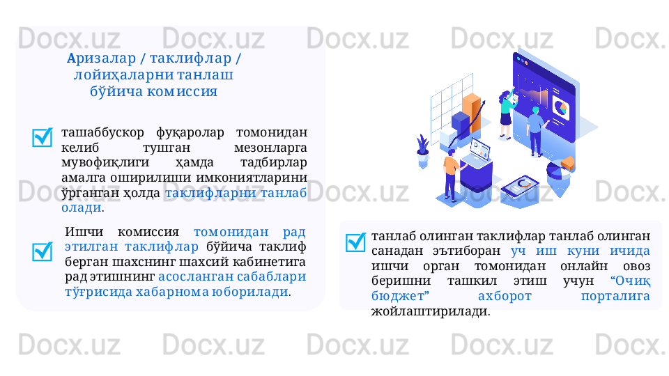 ташаббускор фуқаролар томонидан
     
келиб тушган мезонларга
     
мувофиқлиги ҳамда тадбирлар
     
амалга оширилиши имкониятларини
   
ўрганган ҳолда    	таклиф ларни танлаб
олади .
         	
танлаб олинган таклифлар танлаб олинган
   
санадан эътиборан        	уч иш куни ичида
         	
ишчи орган томонидан онлайн овоз
       
беришни ташкил этиш учун “  	Очиқ
”     	
бю джет ах борот порталига
.
жойлаштирилади   	
Ишчи комиссия    	том онидан рад
 	
этилган таклиф лар      	бўйича таклиф
       	
берган шахснинг шахсий кабинетига
   
рад этишнинг    	асосланган сабаблари
   	
тўғрисида хабарном а ю борилади .A  /   / 	
риз алар таклиф лар
   
лойиҳаларни танлаш
 	
бўйича ком иссия