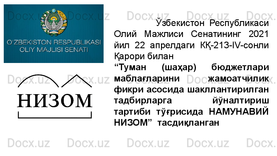                   Ўзбекистон  Республикаси 
Олий  Мажлиси  Сенатининг  2021 
йил  22  апрелдаги  КҚ-213-IV-сонли 
Қарори билан
“ Туман  (шаҳар)  бюджетлари 
маблағларини  жамоатчилик 
фикри асосида шакллантирилган 
тадбирларга  йўналтириш 
тартиби  тўғрисида  НАМУНАВИЙ 
НИЗОМ”  тасдиқланган 