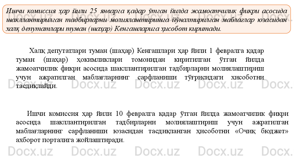 Ишчи  комиссия  ҳар  йили  25  январга  қадар  ўтган  йилда  жамоатчилик  фикри  асосида 
шакллантирилган  тадбирларни  молиялаштиришга  йўналтирилган  маблағлар  юзасидан 
халқ депутатлари туман (шаҳар) Кенгашларига ҳисобот киритади.
Халқ депутатлари	 туман	 (шаҳар)	 Кенгашлари	 ҳар	 йили	 1	 февралга	 қадар	 
туман	
 	(шаҳар)	 	ҳокимликлари	 	томонидан	 	киритилган	 	ўтган	 	йилда	 
жамоатчилик	
 фикри	 асосида	 шакллантирилган	 тадбирларни	 молиялаштириш	 
учун	
 	ажратилган	 	маблағларнинг	 	сарфланиши	 	тўғрисидаги	 	хисоботни	 
тасдиқлайди.	
 
Ишчи	
 	комиссия	 	ҳар	 	йили	 	10	 	февралга	 	қадар	 	ўтган	 	йилда	 	жамоатчилик	 	фикри	 
асосида	
 	шакллантирилган	 	тадбирларни	 	молиялаштириш	 	учун	 	ажратилган	 
маблағларнинг	
 	сарфланиши	 	юзасидан	 	тасдиқланган	 	ҳисоботни	 	«Очиқ	 	бюджет»	 
ахборот	
 порталига	 жойлаштиради. 