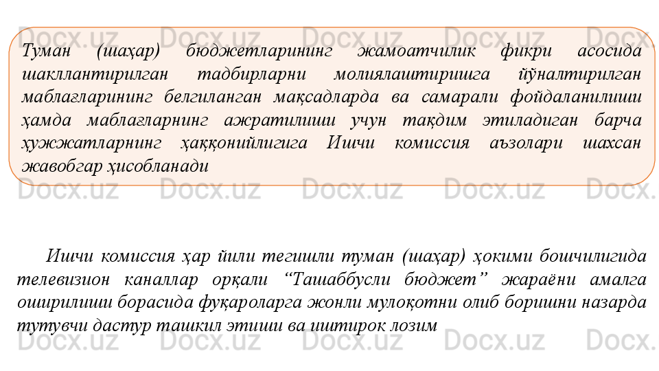 Туман  (шаҳар)  бюджетларининг  жамоатчилик  фикри  асосида 
шакллантирилган  тадбирларни  молиялаштиришга  йўналтирилган 
маблағларининг  белгиланган  мақсадларда  ва  самарали  фойдаланилиши 
ҳамда  маблағларнинг  ажратилиши  учун  тақдим  этиладиган  барча 
ҳужжатларнинг  ҳаққонийлигига  Ишчи  комиссия  аъзолари  шахсан 
жавобгар ҳисобланади
Ишчи  комиссия  ҳ ар  й и л и  тегишли  туман  (ша ҳ ар)  ҳ окими  бошчилигида 
телевизион  каналлар  ор қ али  “ Ташаббусли  бюджет ”   жараёни  амалга 
оширилиши борасида фуқароларга жонли муло қ отни олиб боришни назарда 
тутувчи дастур  ташкил этиши ва иштирок лозим 