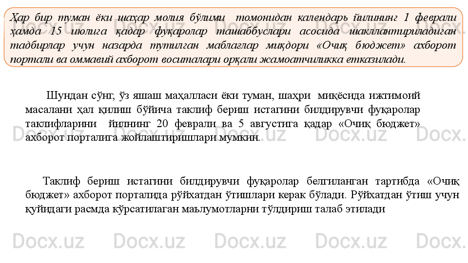 Ҳар  бир  туман  ёки  шаҳар  молия  бўлими    томонидан  календарь  йилининг  1  феврали 
ҳамда  15  июлига  қадар  фуқаролар  ташаббуслари  асосида  шакллантириладиган 
тадбирлар  учун  назарда  тутилган  маблағлар  миқдори  «Очиқ  бюджет»  ахборот 
портали ва оммавий ахборот воситалари орқали жамоатчиликка етказилади. 
Шундан сўнг,	 ўз	 яшаш	 маҳалласи	 ёки	 туман,	 шаҳри	  миқёсида	 ижтимоий	 
масалани	
 ҳал	 қилиш	 бўйича	 таклиф	 бериш	 истагини	 билдирувчи	 фуқаролар	 
таклифларини	
 	 	йилнинг	 	20	 	феврали	 	ва	 	5	 	августига	 	қадар	 	«Очиқ	 	бюджет»	 
ахборот	
 порталига	 жойлаштиришлари	 мумкин.
Таклиф	
 	бериш	 	истагини	 	билдирувчи	 	фуқаролар	 	белгиланган	 	тартибда	 	«Очиқ	 
бюджет»	
 ахборот	 порталида	 рўйхатдан	 ўтишлари	 керак	 бўлади.	 Рўйхатдан	 ўтиш	 учун	 
қуйидаги	
 расмда	 кўрсатилаган	 маълумотларни	 тўлдириш	 талаб	 этилади 