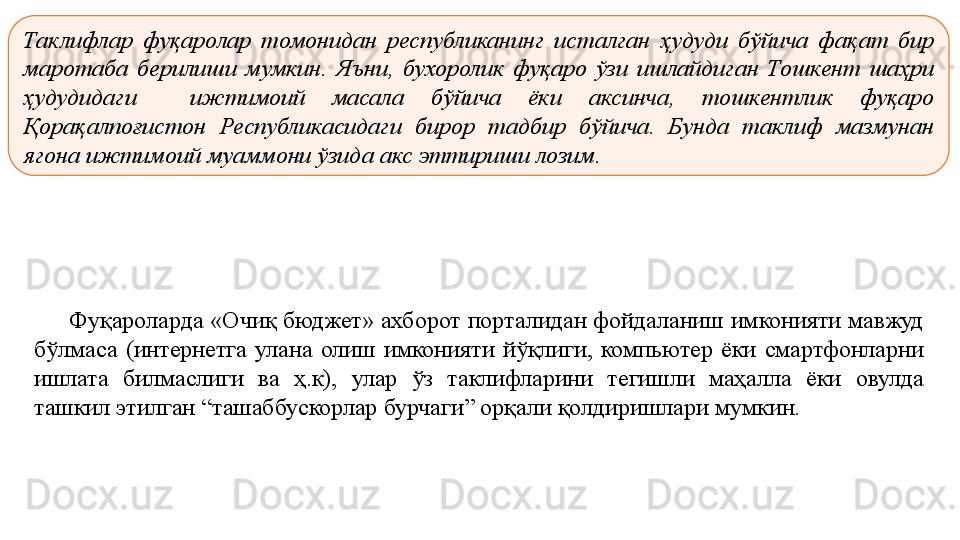 Таклифлар  фуқаролар  томонидан  республиканинг  исталган  ҳудуди  бўйича  фақат  бир 
маротаба  берилиши  мумкин.  Яъни,  бухоролик  фуқаро  ўзи  ишлайдиган  Тошкент  шаҳри 
ҳудудидаги    ижтимоий  масала  бўйича  ёки  аксинча,  тошкентлик  фуқаро 
Қорақалпоғистон  Республикасидаги  бирор  тадбир  бўйича.  Бунда  таклиф  мазмунан 
ягона ижтимоий муаммони ўзида акс эттириши лозим.
Фуқароларда «Очиқ	 бюджет»	 ахборот	 порталидан	 фойдаланиш	 имконияти	 мавжуд	 
бўлмаса	
 (интернетга	 улана	 олиш	 имконияти	 йўқлиги,	 компьютер	 ёки	 смартфонларни	 
ишлата	
 	билмаслиги	 	ва	 	ҳ.к),	 	улар	 	ўз	 	таклифларини	 	тегишли	 	маҳалла	 	ёки	 	овулда	 
ташкил	
 этилган	 “ташаббускорлар	 бурчаги”	 орқали	 қолдиришлари	 мумкин.