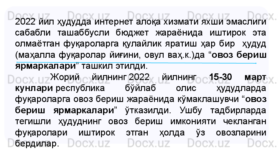 2022 йил ҳудудда интернет алоқа хизмати яхши эмаслиги 
сабабли  ташаббусли  бюджет  жараёнида  иштирок  эта 
олмаётган  фуқароларга  қулайлик  яратиш  ҳар  бир    ҳудуд 
(маҳалла  фуқаролар  йиғини,  овул  ваҳ.к.)да  “ овоз  бериш 
ярмаркалари ” ташкил этилди.
           Жорий  йилнинг	 2022  йилнинг  15-30  март 
кунлари  	
республика  бўйлаб  олис  ҳудудларда 
фуқароларга овоз бериш жараёнида кўмаклашувчи “ овоз 
бериш  ярмаркалари ”  ўтказилди.  Ушбу  тадбирларда 
тегишли  ҳудуднинг  овоз  бериш  имконияти  чекланган 
фуқаролари  иштирок  этган  ҳолда  ўз  овозларини 
бердилар.