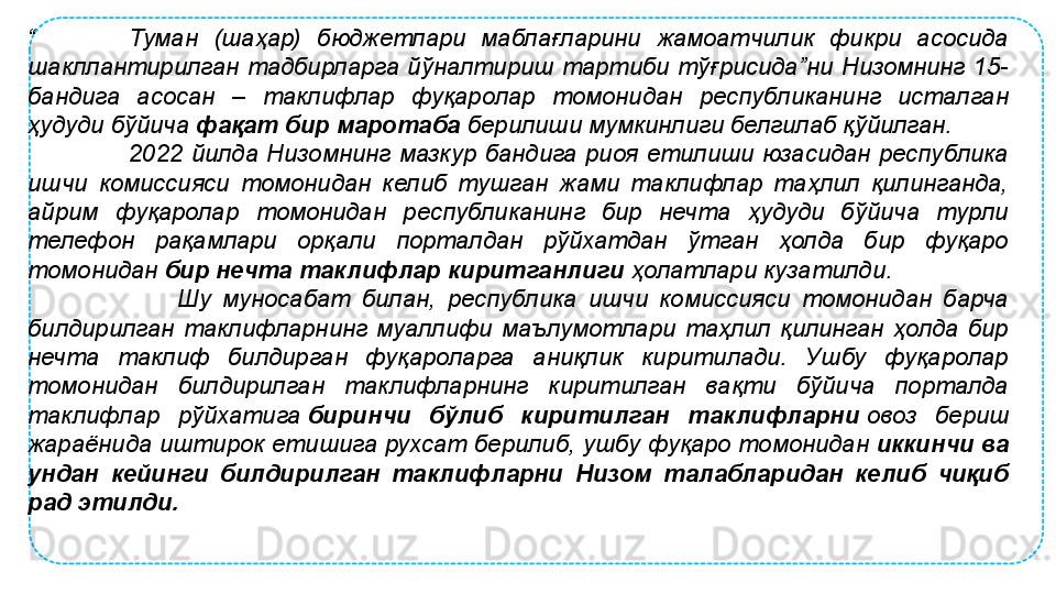 “            Туман  (шаҳар)  бюджетлари  маблағларини  жамоатчилик  фикри  асосида 
шакллантирилган  тадбирларга  йўналтириш  тартиби  тўғрисида”ни  Низомнинг  15-
бандига  асосан  –  таклифлар  фуқаролар  томонидан  республиканинг  исталган 
ҳудуди бўйича  фақат бир маротаба  	берилиши мумкинлиги белгилаб қўйилган. 
                        2022  йилда  Низомнинг  мазкур  бандига  риоя  етилиши  юзасидан  республика 
ишчи  комиссияси  томонидан  келиб  тушган  жами  таклифлар  таҳлил  қилинганда, 
айрим  фуқаролар  томонидан  республиканинг  бир  нечта  ҳудуди  бўйича  турли 
телефон  рақамлари  орқали  порталдан  рўйхатдан  ўтган  ҳолда  бир  фуқаро 
томонидан	
  бир нечта таклифлар киритганлиги  	ҳолатлари кузатилди.
                          Шу  муносабат  билан,  республика  ишчи  комиссияси  томонидан  барча 
билдирилган  таклифларнинг  муаллифи  маълумотлари  таҳлил  қилинган  ҳолда  бир 
нечта  таклиф  билдирган  фуқароларга  аниқлик  киритилади.  Ушбу  фуқаролар 
томонидан  билдирилган  таклифларнинг  киритилган  вақти  бўйича  порталда 
таклифлар  рўйхатига	
  биринчи  бўлиб  киритилган  таклифларни  	овоз  бериш 
жараёнида иштирок етишига рухсат берилиб, ушбу фуқаро томонидан
  иккинчи ва 
ундан  кейинги  билдирилган  таклифларни  Низом  талабларидан  келиб  чиқиб 
рад этилди. 