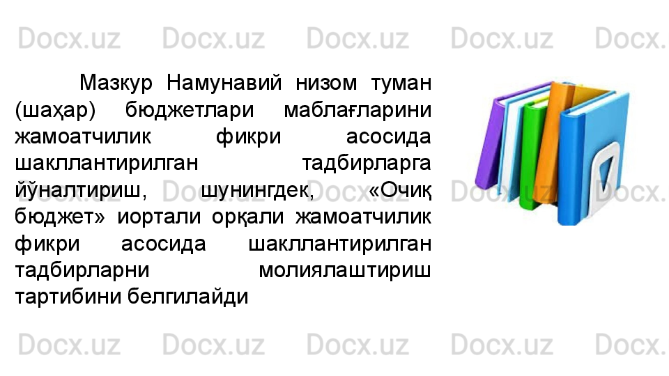           Мазкур  Намунавий  низом  туман 
(шаҳар)  бюджетлари  маблағларини 
жамоатчилик  фикри  асосида 
шакллантирилган  тадбирларга 
йўналтириш,  шунингдек,  «Очиқ 
бюджет»  иортали  орқали  жамоатчилик 
фикри  асосида  шакллантирилган 
тадбирларни  молиялаштириш 
тартибини белгилайди 