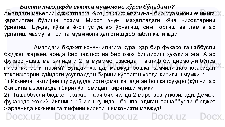 Битта таклифда иккита муаммони кўрса бўладими?
Амалдаги меъёрий ҳужжатларга кўра, таклиф мазмунан бир муаммони ечимига 
қаратилган  бўлиши  лозим.  Мисол  учун,  маҳалладаги  кўча  чироқларини 
ўрнатиш.  Бунда,  кўчага  ёғоч  устунлар  ўрнатиш,  сим  тортиш  ва  лампалар 
ўрнатиш мазмунан битта муаммони ҳал  э тиш деб қабул қилинади.
 
                          Амалдаги  бюджет  қонунчилигига  кўра,  ҳар  бир  фуқаро  ташаббусли 
бюджет  жараёнларида  бир  таклиф  ва  бир  овоз  билдириш  ҳуқуқига  эга.  Агар 
фуқаро  яшаш  манзилидаги  2  та  муаммо  юзасидан  таклиф  билдирмоқчи  бўлса 
нима  қилмоғи  лозим?  Бундай  ҳолда,  мавжуд  бошқа  камчиликлар  юзасидан 
таклифларни қуйидаги усуллардан бирини қўллаган ҳолда киритиш мумкин: 
1) Иккинчи таклифни шу ҳудудда истиқомат қиладиган бошқа фуқаро (қўшнилар 
ёки оила аъзолардан бири) ўз номидан  киритиши мумкин.
2) “Ташаббусли бюджет” жараёнлари бир йилда 2 маротаба ўтказилади. Демак, 
фуқарода  жорий  йилнинг  15-июн  кунидан  бошланадиган  т ашаббусли  бюджет 
жараёнида иккинчи таклифини киритиш имконияти мавжуд!