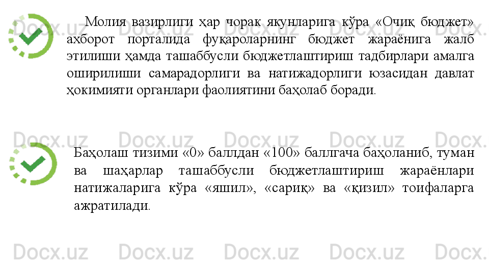 Молия 	вазирлиги	 	ҳар	 	чорак	 	якунларига	 	кўра	 	«Очиқ	 	бюджет»	 
ахборот	
 	порталида	 	фуқароларнинг	 	бюджет	 	жараёнига	 	жалб	 
этилиши	
 ҳамда	 ташаббусли	 бюджетлаштириш	 тадбирлари	 амалга	 
оширилиши	
 	самарадорлиги	 	ва	 	натижадорлиги	 	юзасидан	 	давлат	 
ҳокимияти	
 органлари	 фаолиятини	 баҳолаб	 боради.
Баҳолаш	
 тизими	 «0»	 баллдан	 «100»	 баллгача	 баҳоланиб,	 туман	 
ва	
 	шаҳарлар	 	ташаббусли	 	бюджетлаштириш	 	жараёнлари	 
натижаларига	
 	кўра	 	«яшил»,	 	«сариқ»	 	ва	 	«қизил»	 	тоифаларга	 
ажратилади. 