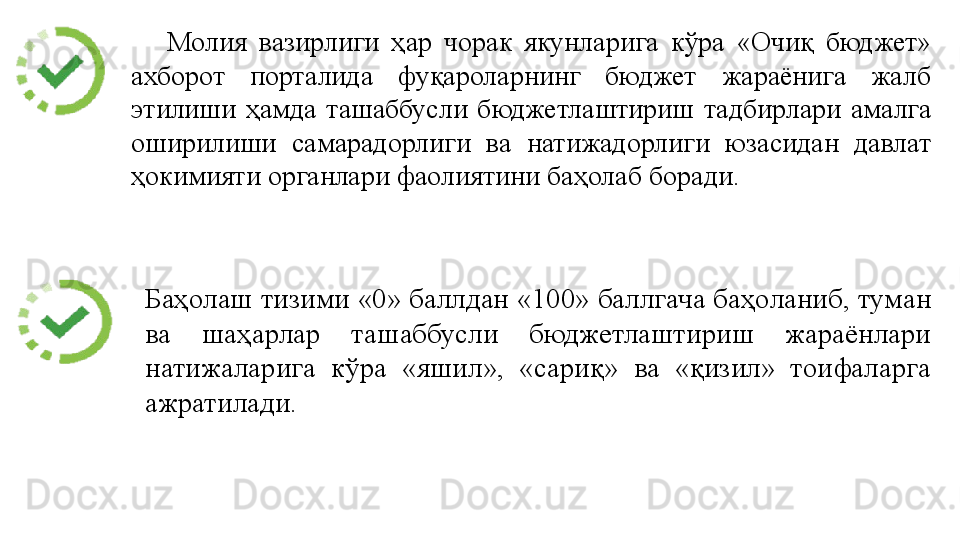 Молия 	вазирлиги	 	ҳар	 	чорак	 	якунларига	 	кўра	 	«Очиқ	 	бюджет»	 
ахборот	
 	порталида	 	фуқароларнинг	 	бюджет	 	жараёнига	 	жалб	 
этилиши	
 ҳамда	 ташаббусли	 бюджетлаштириш	 тадбирлари	 амалга	 
оширилиши	
 	самарадорлиги	 	ва	 	натижадорлиги	 	юзасидан	 	давлат	 
ҳокимияти	
 органлари	 фаолиятини	 баҳолаб	 боради.
Баҳолаш	
 тизими	 «0»	 баллдан	 «100»	 баллгача	 баҳоланиб,	 туман	 
ва	
 	шаҳарлар	 	ташаббусли	 	бюджетлаштириш	 	жараёнлари	 
натижаларига	
 	кўра	 	«яшил»,	 	«сариқ»	 	ва	 	«қизил»	 	тоифаларга	 
ажратилади.