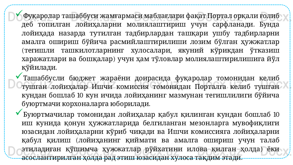 
               Фуқаролар ташаббуси жамғармаси маблағлари фақат Портал орқали ғолиб
          .   
деб топилган лойиҳаларни молиялаштириш учун сарфланади Бунда
             
лойиҳада назарда тутилган тадбирлардан ташқари ушбу тадбирларни
             
амалга ошириш бўйича расмийлаштирилиши лозим бўлган ҳужжатлар
(     ,       
тегишли ташкилотларнинг хулосалари якуний кўрикдан ўтказиш
    )           
харажатлари ва бошқалар учун ҳам тўловлар молиялаштирилишига йўл
. 
қўйилади
             
Ташаббусли бюджет жараёни доирасида фуқаролар томонидан келиб
               
тушган лойиҳалар Ишчи комиссия томонидан Порталга келиб тушган
    10             
кундан бошлаб кун ичида лойиҳанинг мазмунан тегишлилиги бўйича
    . 
буюртмачи корхоналарга юборилади
              10 
Буюртмачилар томонидан лойиҳалар қабул қилинган кундан бошлаб
             
иш кунида қонун ҳужжатларида белгиланган мезонларга мувофиқлиги
               
юзасидан лойиҳаларни кўриб чиқади ва Ишчи комиссияга лойиҳаларни
    (              
қабул қилиш лойиҳанинг қиймати ва амалга ошириш учун талаб
            )   
этиладиган қўшимча ҳужжатлар рўйхатини илова қилган ҳолда ёки
              . 
асослантирилган ҳолда рад этиш юзасидан хулоса тақдим этади