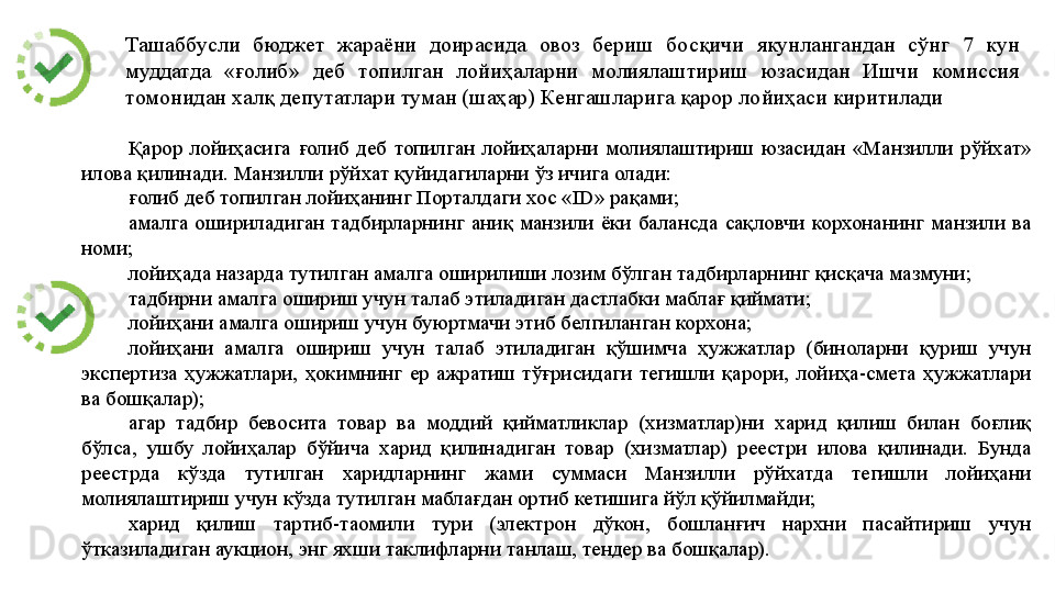 Ташаббусли 	бюджет	 	жараёни	 	доирасида	 	овоз	 	бериш	 	босқичи	 	якунлангандан	 	сўнг	 	7	 	кун	 
муддатда	
 	«ғолиб»	 	деб	 	топилган	 	лойиҳаларни	 	молиялаштириш	 	юзасидан	 	Ишчи	 	комиссия	 
томонидан	
 халқ	 депутатлари	 туман	 (шаҳар)	 Кенгашларига	 қарор	 лойиҳаси	 киритилади
Қарор	
 лойиҳасига	 ғолиб	 деб	 топилган	 лойиҳаларни	 молиялаштириш	 юзасидан	 «Манзилли	 рўйхат»	 
илова	
 қилинади.	 Манзилли	 рўйхат	 қуйидагиларни	 ўз	 ичига	 олади:	 
ғолиб	
 деб	 топилган	 лойиҳанинг	 Порталдаги	 хос	 «ID»	 рақами;	 
амалга	
 ошириладиган	 тадбирларнинг	 аниқ	 манзили	 ёки	 балансда	 сақловчи	 корхонанинг	 манзили	 ва	 
номи;	
 
лойиҳада	
 назарда	 тутилган	 амалга	 оширилиши	 лозим	 бўлган	 тадбирларнинг	 қисқача	 мазмуни;	 
тадбирни	
 амалга	 ошириш	 учун	 талаб	 этиладиган	 дастлабки	 маблағ	 қиймати;	 
лойиҳани	
 амалга	 ошириш	 учун	 буюртмачи	 этиб	 белгиланган	 корхона;	 
лойиҳани	
 	амалга	 	ошириш	 	учун	 	талаб	 этиладиган	 	қўшимча	 ҳужжатлар	 	(биноларни	 қуриш	 	учун	 
экспертиза	
 ҳужжатлари,	 ҳокимнинг	 ер	 ажратиш	 тўғрисидаги	 тегишли	 қарори,	 лойиҳа-смета	 ҳужжатлари	 
ва	
 бошқалар);	 
агар	
 тадбир	 бевосита	 товар	 ва	 моддий	 қийматликлар	 (хизматлар)ни	 харид	 қилиш	 билан	 боғлиқ	 
бўлса,	
 ушбу	 лойиҳалар	 бўйича	 харид	 қилинадиган	 товар	 (хизматлар)	 реестри	 илова	 қилинади.	 Бунда	 
реестрда	
 	кўзда	 	тутилган	 	харидларнинг	 	жами	 	суммаси	 	Манзилли	 	рўйхатда	 	тегишли	 	лойиҳани	 
молиялаштириш	
 учун	 кўзда	 тутилган	 маблағдан	 ортиб	 кетишига	 йўл	 қўйилмайди;	 
харид	
 	қилиш	 	тартиб-таомили	 	тури	 	(электрон	 	дўкон,	 	бошланғич	 	нархни	 	пасайтириш	 	учун	 
ўтказиладиган	
 аукцион,	 энг	 яхши	 таклифларни	 танлаш,	 тендер	 ва	 бошқалар).	  