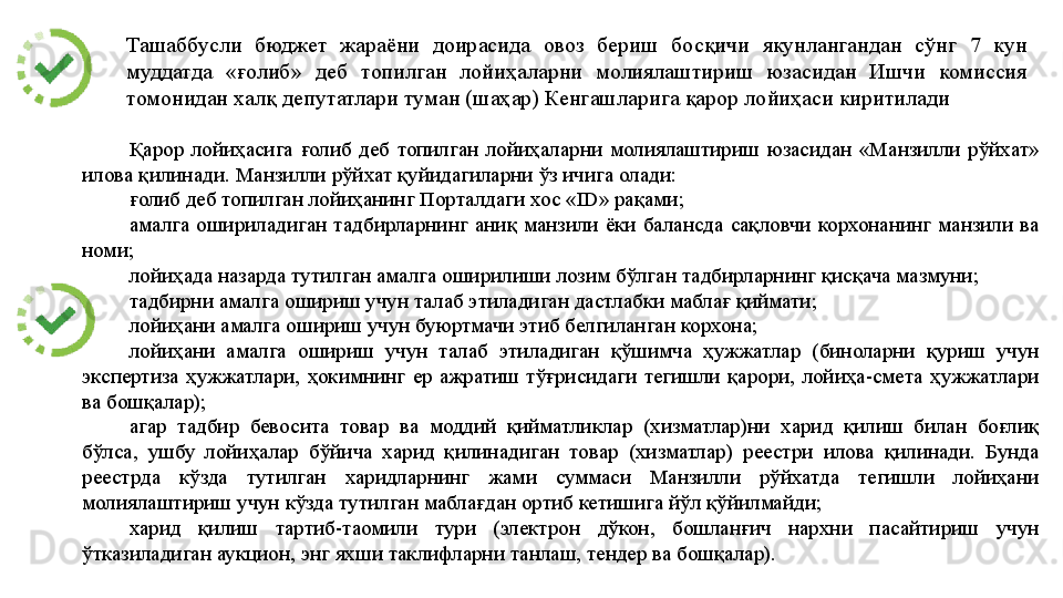 Ташаббусли 	бюджет	 	жараёни	 	доирасида	 	овоз	 	бериш	 	босқичи	 	якунлангандан	 	сўнг	 	7	 	кун	 
муддатда	
 	«ғолиб»	 	деб	 	топилган	 	лойиҳаларни	 	молиялаштириш	 	юзасидан	 	Ишчи	 	комиссия	 
томонидан	
 халқ	 депутатлари	 туман	 (шаҳар)	 Кенгашларига	 қарор	 лойиҳаси	 киритилади
Қарор	
 лойиҳасига	 ғолиб	 деб	 топилган	 лойиҳаларни	 молиялаштириш	 юзасидан	 «Манзилли	 рўйхат»	 
илова	
 қилинади.	 Манзилли	 рўйхат	 қуйидагиларни	 ўз	 ичига	 олади:	 
ғолиб	
 деб	 топилган	 лойиҳанинг	 Порталдаги	 хос	 «ID»	 рақами;	 
амалга	
 ошириладиган	 тадбирларнинг	 аниқ	 манзили	 ёки	 балансда	 сақловчи	 корхонанинг	 манзили	 ва	 
номи;	
 
лойиҳада	
 назарда	 тутилган	 амалга	 оширилиши	 лозим	 бўлган	 тадбирларнинг	 қисқача	 мазмуни;	 
тадбирни	
 амалга	 ошириш	 учун	 талаб	 этиладиган	 дастлабки	 маблағ	 қиймати;	 
лойиҳани	
 амалга	 ошириш	 учун	 буюртмачи	 этиб	 белгиланган	 корхона;	 
лойиҳани	
 	амалга	 	ошириш	 	учун	 	талаб	 этиладиган	 	қўшимча	 ҳужжатлар	 	(биноларни	 қуриш	 	учун	 
экспертиза	
 ҳужжатлари,	 ҳокимнинг	 ер	 ажратиш	 тўғрисидаги	 тегишли	 қарори,	 лойиҳа-смета	 ҳужжатлари	 
ва	
 бошқалар);	 
агар	
 тадбир	 бевосита	 товар	 ва	 моддий	 қийматликлар	 (хизматлар)ни	 харид	 қилиш	 билан	 боғлиқ	 
бўлса,	
 ушбу	 лойиҳалар	 бўйича	 харид	 қилинадиган	 товар	 (хизматлар)	 реестри	 илова	 қилинади.	 Бунда	 
реестрда	
 	кўзда	 	тутилган	 	харидларнинг	 	жами	 	суммаси	 	Манзилли	 	рўйхатда	 	тегишли	 	лойиҳани	 
молиялаштириш	
 учун	 кўзда	 тутилган	 маблағдан	 ортиб	 кетишига	 йўл	 қўйилмайди;	 
харид	
 	қилиш	 	тартиб-таомили	 	тури	 	(электрон	 	дўкон,	 	бошланғич	 	нархни	 	пасайтириш	 	учун	 
ўтказиладиган	
 аукцион,	 энг	 яхши	 таклифларни	 танлаш,	 тендер	 ва	 бошқалар).