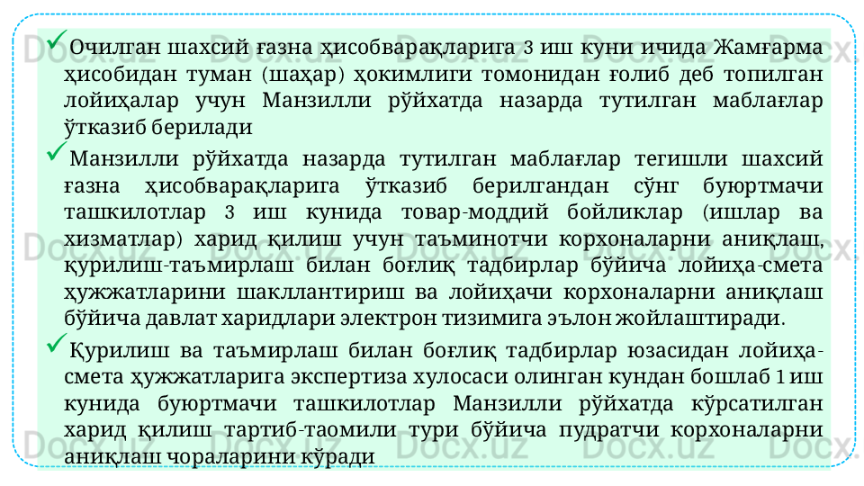 
        3         Очилган шахсий ғазна ҳисобварақларига иш куни ичида Жамғарма
    ( )           
ҳисобидан туман шаҳар ҳокимлиги томонидан ғолиб деб топилган
             
лойиҳалар учун Манзилли рўйхатда назарда тутилган маблағлар
 
ўтказиб берилади

             
Манзилли рўйхатда назарда тутилган маблағлар тегишли шахсий
           
ғазна ҳисобварақларига ўтказиб берилгандан сўнг буюртмачи
  3      -     (    
ташкилотлар иш кунида товар моддий бойликлар ишлар ва
)            , 
хизматлар харид қилиш учун таъминотчи корхоналарни аниқлаш
-           -  
қурилиш таъмирлаш билан боғлиқ тадбирлар бўйича лойиҳа смета
           
ҳужжатларини шакллантириш ва лойиҳачи корхоналарни аниқлаш
            . 
бўйича давлат харидлари электрон тизимига эълон жойлаштиради

              -
Қурилиш ва таъмирлаш билан боғлиқ тадбирлар юзасидан лойиҳа
              1   
смета ҳужжатларига экспертиза хулосаси олинган кундан бошлаб иш
           
кунида буюртмачи ташкилотлар Манзилли рўйхатда кўрсатилган
    -          
харид қилиш тартиб таомили тури бўйича пудратчи корхоналарни
   
аниқлаш чораларини кўради  