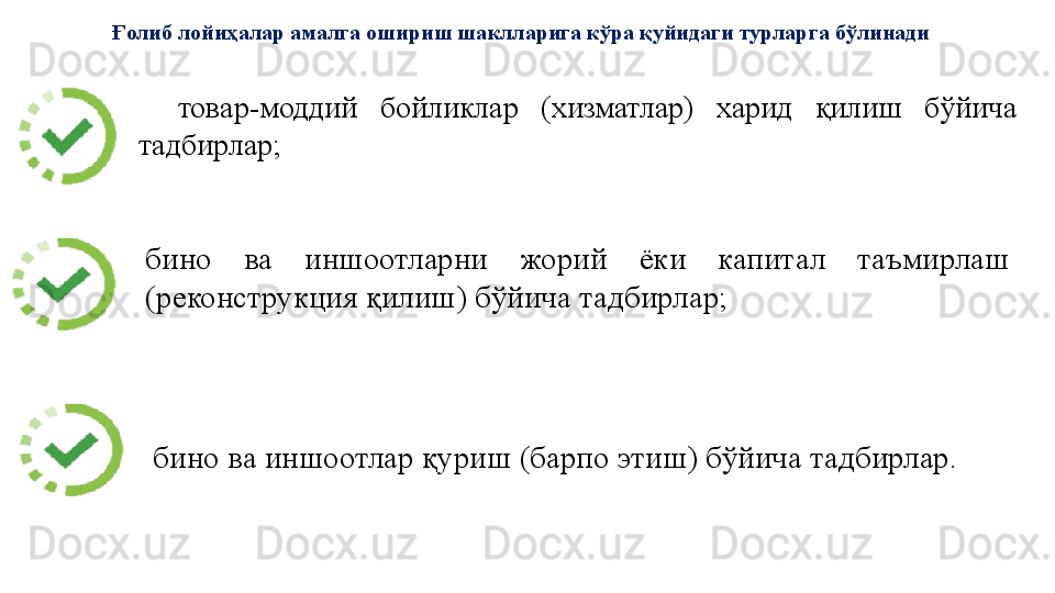 товар-моддий 	бойликлар	 	(хизматлар)	 	харид	 	қилиш	 	бўйича	 
тадбирлар;	
 
бино	
 	ва	 	иншоотларни	 	жорий	 	ёки	 	капитал	 	таъмирлаш	 
(реконструкция	
 қилиш)	 бўйича	 тадбирлар;	 Ғолиб лойиҳалар амалга ошириш шаклларига кўра қуйидаги турларга бўлинади
бино	
 ва	 иншоотлар	 қуриш	 (барпо	 этиш)	 бўйича	 тадбирлар.	  