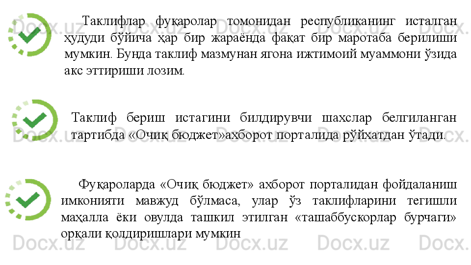 Таклифлар 	фуқаролар	 	томонидан	 	республиканинг	 	исталган	 
ҳудуди	
 	бўйича	 	ҳар	 	бир	 	жараёнда	 	фақат	 	бир	 	маротаба	 	берилиши	 
мумкин.	
 Бунда	 таклиф	 мазмунан	 ягона	 ижтимоий	 муаммони	 ўзида	 
акс	
 эттириши	 лозим.
Фуқароларда	
 «Очиқ	 бюджет»	 ахборот	 порталидан	 фойдаланиш	 
имконияти	
 	мавжуд	 	бўлмаса,	 	улар	 	ўз	 	таклифларини	 	тегишли	 
маҳалла	
 	ёки	 	овулда	 	ташкил	 	этилган	 	«ташаббускорлар	 	бурчаги»	 
орқали	
 қолдиришлари	 мумкин Таклиф	
 	бериш	 	истагини	 	билдирувчи	 	шахслар	 	белгиланган	 
тартибда	
 «Очиқ	 бюджет»ахборот	 порталида	 рўйхатдан	 ўтади. 