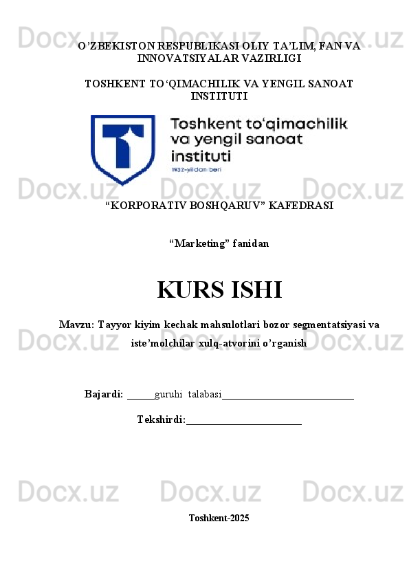 O’ZBEKISTON RESPUBLIKASI OLIY TA’LIM, FAN VA
INNOVATSIYALAR VAZIRLIGI
TOSHKENT TO‘QIMACHILIK VA  Y ENGIL   SANOAT
INSTITUTI
“ KORPORATIV  B OSHQARUV ”  KAFEDRASI
“Marketing”  fanidan
KURS ISHI
Mavzu: Tayyor kiyim kechak mahsulotlari bozor segmentatsiyasi va 
iste’molchilar xulq-atvorini o’rganish
Bajardi:   _____guruhi    talabasi ________________________
Tekshirdi:_____________________
Toshkent-2025
1 