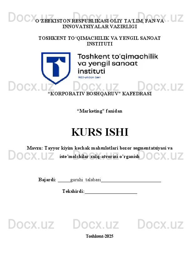 O’ZBEKISTON RESPUBLIKASI OLIY TA’LIM, FAN VA
INNOVATSIYALAR VAZIRLIGI
TOSHKENT TO‘QIMACHILIK VA  Y ENGIL   SANOAT
INSTITUTI
“ KORPORATIV  B OSHQARUV ”  KAFEDRASI
“Marketing”  fanidan
KURS ISHI
Mavzu: Tayyor kiyim kechak mahsulotlari bozor segmentatsiyasi va 
iste’molchilar xulq-atvorini o’rganish
Bajardi:   _____guruhi    talabasi ________________________
Tekshirdi:_____________________
Toshkent-2025
1