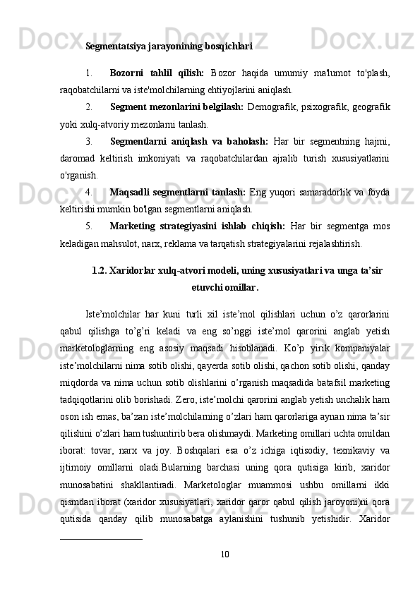 Segmentatsiya jarayonining bosqichlari
1. Bozorni   tahlil   qilish:   Bozor   haqida   umumiy   ma'lumot   to'plash,
raqobatchilarni va iste'molchilarning ehtiyojlarini aniqlash.
2. Segment  mezonlarini  belgilash:   Demografik, psixografik, geografik
yoki xulq-atvoriy mezonlarni tanlash.
3. Segmentlarni   aniqlash   va   baholash:   Har   bir   segmentning   hajmi,
daromad   keltirish   imkoniyati   va   raqobatchilardan   ajralib   turish   xususiyatlarini
o'rganish.
4. Maqsadli   segmentlarni   tanlash:   Eng   yuqori   samaradorlik   va   foyda
keltirishi mumkin bo'lgan segmentlarni aniqlash.
5. Marketing   strategiyasini   ishlab   chiqish:   Har   bir   segmentga   mos
keladigan mahsulot, narx, reklama va tarqatish strategiyalarini rejalashtirish.
1.2. Xaridorlar xulq-atvori modeli, uning xususiyatlari va unga ta’sir
etuvchi omillar.
Iste’molchilar   har   kuni   turli   xil   iste’mol   qilishlari   uchun   o’z   qarorlarini
qabul   qilishga   to’g’ri   keladi   va   eng   so’nggi   iste’mol   qarorini   anglab   yetish
marketologlarning   eng   asosiy   maqsadi   hisoblanadi.   Ko’p   yirik   kompaniyalar
iste’molchilarni nima sotib olishi, qayerda sotib olishi, qachon sotib olishi, qanday
miqdorda va nima uchun sotib olishlarini  o’rganish maqsadida batafsil  marketing
tadqiqotlarini olib borishadi. Zero, iste’molchi qarorini anglab yetish unchalik ham
oson ish emas, ba’zan iste’molchilarning o’zlari ham qarorlariga aynan nima ta’sir
qilishini o’zlari ham tushuntirib bera olishmaydi. Marketing omillari uchta omildan
iborat:   tovar,   narx   va   joy.   Boshqalari   esa   o’z   ichiga   iqtisodiy,   texnikaviy   va
ijtimoiy   omillarni   oladi.Bularning   barchasi   uning   qora   qutisiga   kirib,   xaridor
munosabatini   shakllantiradi.   Marketologlar   muammosi   ushbu   omillarni   ikki
qismdan   iborat   (xaridor   xususiyatlari,   xaridor   qaror   qabul   qilish   jaroyoni)ni   qora
qutisida   qanday   qilib   munosabatga   aylanishini   tushunib   yetishidir.   Xaridor
10 