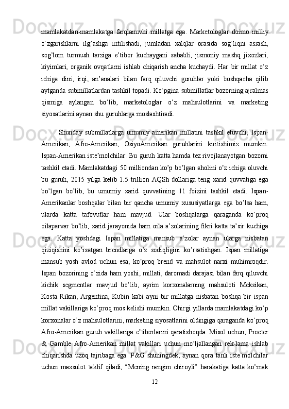 mamlakatdan-mamlakatga   farqlanuvhi   millatga   ega.   Marketologlar   doimo   milliy
o’zgarishlarni   ilg’ashga   intilishadi,   jumladan   xalqlar   orasida   sog’liqni   asrash,
sog’lom   turmush   tarziga   e’tibor   kuchaygani   sababli,   jismoniy   mashq   jixozlari,
kiyimlari,   organik   ovqatlarni   ishlab   chiqarish   ancha   kuchaydi.   Har   bir   millat   o’z
ichiga   dini,   irqi,   an’analari   bilan   farq   qiluvchi   guruhlar   yoki   boshqacha   qilib
aytganda submillatlardan tashkil topadi. Ko’pgina submillatlar bozorning ajralmas
qismiga   aylangan   bo’lib,   marketologlar   o’z   mahsulotlarini   va   marketing
siyosatlarini aynan shu guruhlarga moslashtiradi. 
Shunday   submillatlarga   umumiy   amerikan   millatini   tashkil   etuvchi,   Ispan-
Amerikan,   Afro-Amerikan,   OsiyoAmerikan   guruhlarini   kiritishimiz   mumkin.
Ispan-Amerikan iste’molchilar. Bu guruh katta hamda tez rivojlanayotgan bozorni
tashkil etadi. Mamlakatdagi 50 milliondan ko’p bo’lgan aholini o’z ichiga oluvchi
bu   guruh,   2015   yilga   kelib   1.5   trillion   AQSh   dollariga   teng   xarid   quvvatiga   ega
bo’lgan   bo’lib,   bu   umumiy   xarid   quvvatining   11   foizini   tashkil   etadi.   Ispan-
Amerikanlar   boshqalar   bilan   bir   qancha   umumiy   xususiyatlarga   ega   bo’lsa   ham,
ularda   katta   tafovutlar   ham   mavjud.   Ular   boshqalarga   qaraganda   ko’proq
oilaparvar  bo’lib, xarid jarayonida ham  oila a’zolarining fikri  katta ta’sir  kuchiga
ega.   Katta   yoshdagi   Ispan   millatiga   mansub   a’zolar   aynan   ularga   nisbatan
qiziqishini   ko’rsatgan   brendlarga   o’z   sodiqligini   ko’rsatishgan.   Ispan   millatiga
mansub   yosh   avlod   uchun   esa,   ko’proq   brend   va   mahsulot   narxi   muhimroqdir.
Ispan   bozorining   o’zida   ham   yoshi,  millati,   daromadi   darajasi   bilan  farq  qiluvchi
kichik   segmentlar   mavjud   bo’lib,   ayrim   korxonalarning   mahsuloti   Meksikan,
Kosta   Rikan,   Argentina,   Kubin   kabi   ayni   bir   millatga   nisbatan   boshqa   bir   ispan
millat vakillariga ko’proq mos kelishi mumkin. Ohirgi yillarda mamlakatdagi ko’p
korxonalar o’z mahsulotlarini, marketing siyosatlarini oldingiga qaraganda ko’proq
Afro-Amerikan   guruh  vakillariga  e’tiborlarini   qaratishoqda.   Misol   uchun,  Procter
&   Gamble   Afro-Amerikan   millat   vakillari   uchun   mo’ljallangan   rek-lama   ishlab
chiqarishda   uzoq   tajribaga   ega.   P&G   shuningdek,   aynan   qora   tanli   iste’molchilar
uchun   maxsulot   taklif   qiladi,   “Mening   rangim   chiroyli”   harakatiga   katta   ko’mak
12 