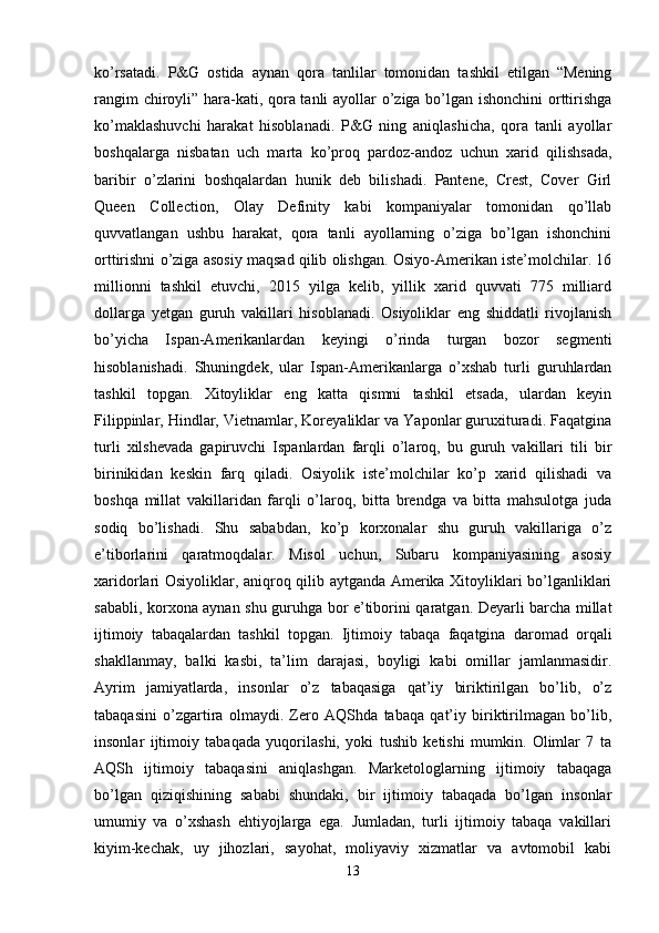 ko’rsatadi.   P&G   ostida   aynan   qora   tanlilar   tomonidan   tashkil   etilgan   “Mening
rangim chiroyli” hara-kati, qora tanli ayollar o’ziga bo’lgan ishonchini  orttirishga
ko’maklashuvchi   harakat   hisoblanadi.   P&G   ning   aniqlashicha,   qora   tanli   ayollar
boshqalarga   nisbatan   uch   marta   ko’proq   pardoz-andoz   uchun   xarid   qilishsada,
baribir   o’zlarini   boshqalardan   hunik   deb   bilishadi.   Pantene,   Crest,   Cover   Girl
Queen   Collection,   Olay   Definity   kabi   kompaniyalar   tomonidan   qo’llab
quvvatlangan   ushbu   harakat,   qora   tanli   ayollarning   o’ziga   bo’lgan   ishonchini
orttirishni o’ziga asosiy maqsad qilib olishgan. Osiyo-Amerikan iste’molchilar. 16
millionni   tashkil   etuvchi,   2015   yilga   kelib,   yillik   xarid   quvvati   775   milliard
dollarga   yetgan   guruh   vakillari   hisoblanadi.   Osiyoliklar   eng   shiddatli   rivojlanish
bo’yicha   Ispan-Amerikanlardan   keyingi   o’rinda   turgan   bozor   segmenti
hisoblanishadi.   Shuningdek,   ular   Ispan-Amerikanlarga   o’xshab   turli   guruhlardan
tashkil   topgan.   Xitoyliklar   eng   katta   qismni   tashkil   etsada,   ulardan   keyin
Filippinlar, Hindlar, Vietnamlar, Koreyaliklar va Yaponlar guruxituradi. Faqatgina
turli   xilshevada   gapiruvchi   Ispanlardan   farqli   o’laroq,   bu   guruh   vakillari   tili   bir
birinikidan   keskin   farq   qiladi.   Osiyolik   iste’molchilar   ko’p   xarid   qilishadi   va
boshqa   millat   vakillaridan   farqli   o’laroq,   bitta   brendga   va   bitta   mahsulotga   juda
sodiq   bo’lishadi.   Shu   sababdan,   ko’p   korxonalar   shu   guruh   vakillariga   o’z
e’tiborlarini   qaratmoqdalar.   Misol   uchun,   Subaru   kompaniyasining   asosiy
xaridorlari Osiyoliklar, aniqroq qilib aytganda Amerika Xitoyliklari bo’lganliklari
sababli, korxona aynan shu guruhga bor e’tiborini qaratgan. Deyarli barcha millat
ijtimoiy   tabaqalardan   tashkil   topgan.   Ijtimoiy   tabaqa   faqatgina   daromad   orqali
shakllanmay,   balki   kasbi,   ta’lim   darajasi,   boyligi   kabi   omillar   jamlanmasidir.
Ayrim   jamiyatlarda,   insonlar   o’z   tabaqasiga   qat’iy   biriktirilgan   bo’lib,   o’z
tabaqasini   o’zgartira   olmaydi.   Zero   AQShda   tabaqa   qat’iy   biriktirilmagan   bo’lib,
insonlar   ijtimoiy   tabaqada   yuqorilashi,   yoki   tushib   ketishi   mumkin.   Olimlar   7   ta
AQSh   ijtimoiy   tabaqasini   aniqlashgan.   Marketologlarning   ijtimoiy   tabaqaga
bo’lgan   qiziqishining   sababi   shundaki,   bir   ijtimoiy   tabaqada   bo’lgan   insonlar
umumiy   va   o’xshash   ehtiyojlarga   ega.   Jumladan,   turli   ijtimoiy   tabaqa   vakillari
kiyim-kechak,   uy   jihozlari,   sayohat,   moliyaviy   xizmatlar   va   avtomobil   kabi
13