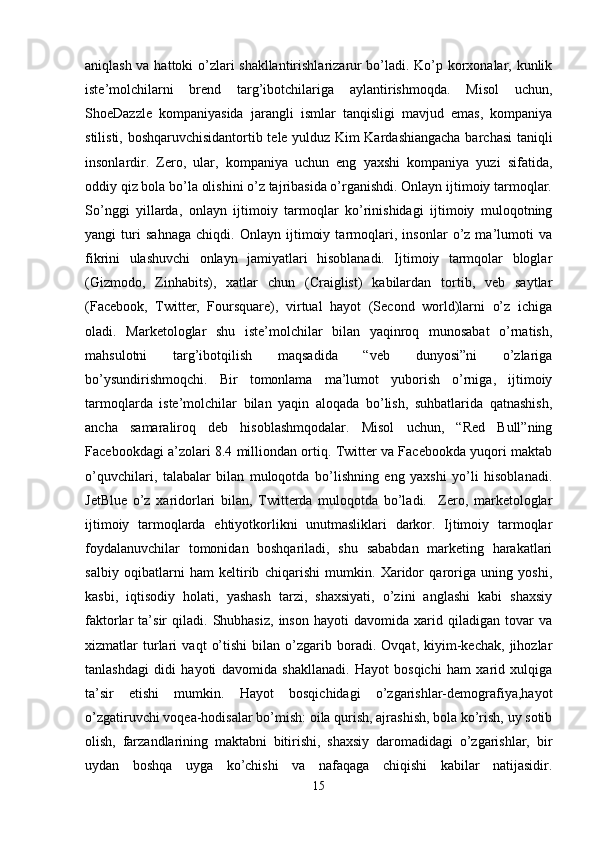 aniqlash va hattoki o’zlari shakllantirishlarizarur bo’ladi. Ko’p korxonalar, kunlik
iste’molchilarni   brend   targ’ibotchilariga   aylantirishmoqda.   Misol   uchun,
ShoeDazzle   kompaniyasida   jarangli   ismlar   tanqisligi   mavjud   emas,   kompaniya
stilisti, boshqaruvchisidantortib tele yulduz Kim Kardashiangacha barchasi taniqli
insonlardir.   Zero,   ular,   kompaniya   uchun   eng   yaxshi   kompaniya   yuzi   sifatida,
oddiy qiz bola bo’la olishini o’z tajribasida o’rganishdi. Onlayn ijtimoiy tarmoqlar.
So’nggi   yillarda,   onlayn   ijtimoiy   tarmoqlar   ko’rinishidagi   ijtimoiy   muloqotning
yangi   turi   sahnaga   chiqdi.   Onlayn   ijtimoiy   tarmoqlari,   insonlar   o’z   ma’lumoti   va
fikrini   ulashuvchi   onlayn   jamiyatlari   hisoblanadi.   Ijtimoiy   tarmqolar   bloglar
(Gizmodo,   Zinhabits),   xatlar   chun   (Craiglist)   kabilardan   tortib,   veb   saytlar
(Facebook,   Twitter,   Foursquare),   virtual   hayot   (Second   world)larni   o’z   ichiga
oladi.   Marketologlar   shu   iste’molchilar   bilan   yaqinroq   munosabat   o’rnatish,
mahsulotni   targ’ibotqilish   maqsadida   “veb   dunyosi”ni   o’zlariga
bo’ysundirishmoqchi.   Bir   tomonlama   ma’lumot   yuborish   o’rniga,   ijtimoiy
tarmoqlarda   iste’molchilar   bilan   yaqin   aloqada   bo’lish,   suhbatlarida   qatnashish,
ancha   samaraliroq   deb   hisoblashmqodalar.   Misol   uchun,   “Red   Bull”ning
Facebookdagi a’zolari 8.4 milliondan ortiq. Twitter va Facebookda yuqori maktab
o’quvchilari,   talabalar   bilan   muloqotda   bo’lishning   eng   yaxshi   yo’li   hisoblanadi.
JetBlue   o’z   xaridorlari   bilan,   Twitterda   muloqotda   bo’ladi.     Zero,   marketologlar
ijtimoiy   tarmoqlarda   ehtiyotkorlikni   unutmasliklari   darkor.   Ijtimoiy   tarmoqlar
foydalanuvchilar   tomonidan   boshqariladi,   shu   sababdan   marketing   harakatlari
salbiy   oqibatlarni   ham   keltirib   chiqarishi   mumkin.   Xaridor   qaroriga   uning   yoshi,
kasbi,   iqtisodiy   holati,   yashash   tarzi,   shaxsiyati,   o’zini   anglashi   kabi   shaxsiy
faktorlar   ta’sir   qiladi.   Shubhasiz,   inson   hayoti   davomida   xarid  qiladigan   tovar   va
xizmatlar   turlari   vaqt   o’tishi   bilan   o’zgarib   boradi.   Ovqat,   kiyim-kechak,   jihozlar
tanlashdagi   didi   hayoti   davomida   shakllanadi.   Hayot   bosqichi   ham   xarid   xulqiga
ta’sir   etishi   mumkin.   Hayot   bosqichidagi   o’zgarishlar-demografiya,hayot
o’zgatiruvchi voqea-hodisalar bo’mish: oila qurish, ajrashish, bola ko’rish, uy sotib
olish,   farzandlarining   maktabni   bitirishi,   shaxsiy   daromadidagi   o’zgarishlar,   bir
uydan   boshqa   uyga   ko’chishi   va   nafaqaga   chiqishi   kabilar   natijasidir.
15 