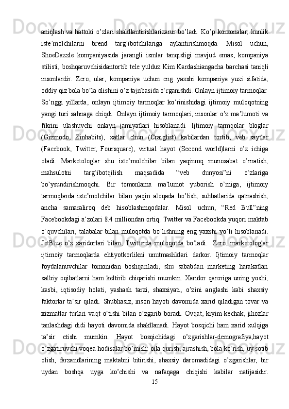 aniqlash va hattoki o’zlari shakllantirishlarizarur bo’ladi. Ko’p korxonalar, kunlik
iste’molchilarni   brend   targ’ibotchilariga   aylantirishmoqda.   Misol   uchun,
ShoeDazzle   kompaniyasida   jarangli   ismlar   tanqisligi   mavjud   emas,   kompaniya
stilisti, boshqaruvchisidantortib tele yulduz Kim Kardashiangacha barchasi taniqli
insonlardir.   Zero,   ular,   kompaniya   uchun   eng   yaxshi   kompaniya   yuzi   sifatida,
oddiy qiz bola bo’la olishini o’z tajribasida o’rganishdi. Onlayn ijtimoiy tarmoqlar.
So’nggi   yillarda,   onlayn   ijtimoiy   tarmoqlar   ko’rinishidagi   ijtimoiy   muloqotning
yangi   turi   sahnaga   chiqdi.   Onlayn   ijtimoiy   tarmoqlari,   insonlar   o’z   ma’lumoti   va
fikrini   ulashuvchi   onlayn   jamiyatlari   hisoblanadi.   Ijtimoiy   tarmqolar   bloglar
(Gizmodo,   Zinhabits),   xatlar   chun   (Craiglist)   kabilardan   tortib,   veb   saytlar
(Facebook,   Twitter,   Foursquare),   virtual   hayot   (Second   world)larni   o’z   ichiga
oladi.   Marketologlar   shu   iste’molchilar   bilan   yaqinroq   munosabat   o’rnatish,
mahsulotni   targ’ibotqilish   maqsadida   “veb   dunyosi”ni   o’zlariga
bo’ysundirishmoqchi.   Bir   tomonlama   ma’lumot   yuborish   o’rniga,   ijtimoiy
tarmoqlarda   iste’molchilar   bilan   yaqin   aloqada   bo’lish,   suhbatlarida   qatnashish,
ancha   samaraliroq   deb   hisoblashmqodalar.   Misol   uchun,   “Red   Bull”ning
Facebookdagi a’zolari 8.4 milliondan ortiq. Twitter va Facebookda yuqori maktab
o’quvchilari,   talabalar   bilan   muloqotda   bo’lishning   eng   yaxshi   yo’li   hisoblanadi.
JetBlue   o’z   xaridorlari   bilan,   Twitterda   muloqotda   bo’ladi.     Zero,   marketologlar
ijtimoiy   tarmoqlarda   ehtiyotkorlikni   unutmasliklari   darkor.   Ijtimoiy   tarmoqlar
foydalanuvchilar   tomonidan   boshqariladi,   shu   sababdan   marketing   harakatlari
salbiy   oqibatlarni   ham   keltirib   chiqarishi   mumkin.   Xaridor   qaroriga   uning   yoshi,
kasbi,   iqtisodiy   holati,   yashash   tarzi,   shaxsiyati,   o’zini   anglashi   kabi   shaxsiy
faktorlar   ta’sir   qiladi.   Shubhasiz,   inson   hayoti   davomida   xarid  qiladigan   tovar   va
xizmatlar   turlari   vaqt   o’tishi   bilan   o’zgarib   boradi.   Ovqat,   kiyim-kechak,   jihozlar
tanlashdagi   didi   hayoti   davomida   shakllanadi.   Hayot   bosqichi   ham   xarid   xulqiga
ta’sir   etishi   mumkin.   Hayot   bosqichidagi   o’zgarishlar-demografiya,hayot
o’zgatiruvchi voqea-hodisalar bo’mish: oila qurish, ajrashish, bola ko’rish, uy sotib
olish,   farzandlarining   maktabni   bitirishi,   shaxsiy   daromadidagi   o’zgarishlar,   bir
uydan   boshqa   uyga   ko’chishi   va   nafaqaga   chiqishi   kabilar   natijasidir.
15