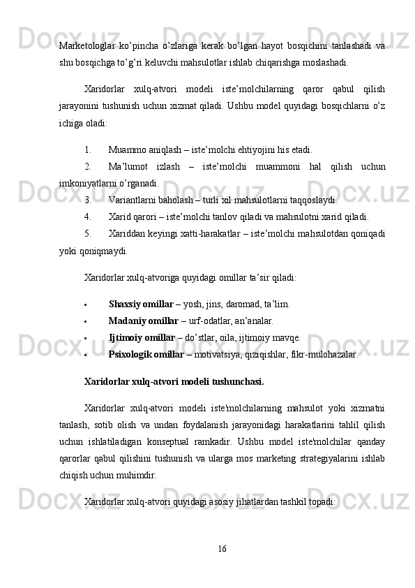 Marketologlar   ko’pincha   o’zlariga   kerak   bo’lgan   hayot   bosqichini   tanlashadi   va
shu bosqichga to’g’ri keluvchi mahsulotlar ishlab chiqarishga moslashadi.
Xaridorlar   xulq-atvori   modeli   iste’molchilarning   qaror   qabul   qilish
jarayonini tushunish uchun xizmat qiladi. Ushbu model quyidagi bosqichlarni o’z
ichiga oladi:
1. Muammo aniqlash – iste’molchi ehtiyojini his etadi.
2. Ma’lumot   izlash   –   iste’molchi   muammoni   hal   qilish   uchun
imkoniyatlarni o’rganadi.
3. Variantlarni baholash – turli xil mahsulotlarni taqqoslaydi.
4. Xarid qarori – iste’molchi tanlov qiladi va mahsulotni xarid qiladi.
5. Xariddan keyingi xatti-harakatlar – iste’molchi mahsulotdan qoniqadi
yoki qoniqmaydi.
Xaridorlar xulq-atvoriga quyidagi omillar ta’sir qiladi:
 Shaxsiy omillar  – yosh, jins, daromad, ta’lim.
 Madaniy omillar  – urf-odatlar, an’analar.
 Ijtimoiy omillar  – do’stlar, oila, ijtimoiy mavqe.
 Psixologik omillar  – motivatsiya, qiziqishlar, fikr-mulohazalar.
Xaridorlar xulq-atvori modeli tushunchasi.
Xaridorlar   xulq-atvori   modeli   iste'molchilarning   mahsulot   yoki   xizmatni
tanlash,   sotib   olish   va   undan   foydalanish   jarayonidagi   harakatlarini   tahlil   qilish
uchun   ishlatiladigan   konseptual   ramkadir.   Ushbu   model   iste'molchilar   qanday
qarorlar   qabul   qilishini   tushunish   va   ularga   mos   marketing   strategiyalarini   ishlab
chiqish uchun muhimdir.
Xaridorlar xulq-atvori quyidagi asosiy jihatlardan tashkil topadi:
16 