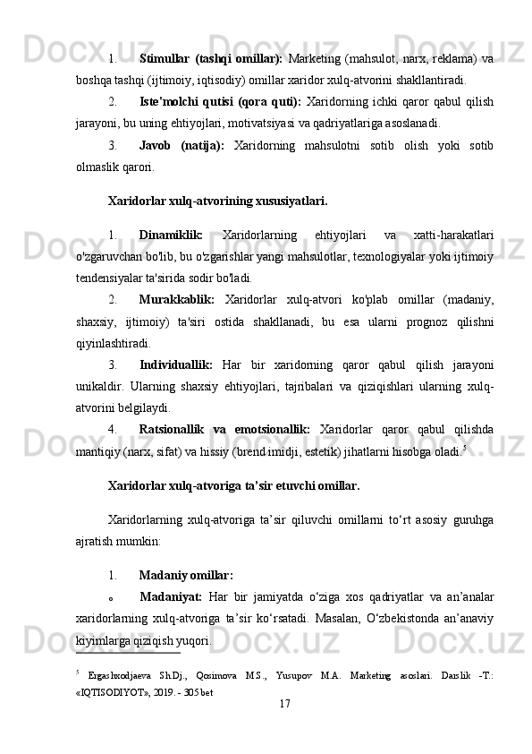 1. Stimullar   (tashqi   omillar):   Marketing   (mahsulot,   narx,   reklama)   va
boshqa tashqi (ijtimoiy, iqtisodiy) omillar xaridor xulq-atvorini shakllantiradi.
2. Iste'molchi   qutisi   (qora   quti):   Xaridorning   ichki   qaror   qabul   qilish
jarayoni, bu uning ehtiyojlari, motivatsiyasi va qadriyatlariga asoslanadi.
3. Javob   (natija):   Xaridorning   mahsulotni   sotib   olish   yoki   sotib
olmaslik qarori.
Xaridorlar xulq-atvorining xususiyatlari.
1. Dinamiklik:   Xaridorlarning   ehtiyojlari   va   xatti-harakatlari
o'zgaruvchan bo'lib, bu o'zgarishlar yangi mahsulotlar, texnologiyalar yoki ijtimoiy
tendensiyalar ta'sirida sodir bo'ladi.
2. Murakkablik:   Xaridorlar   xulq-atvori   ko'plab   omillar   (madaniy,
shaxsiy,   ijtimoiy)   ta'siri   ostida   shakllanadi,   bu   esa   ularni   prognoz   qilishni
qiyinlashtiradi.
3. Individuallik:   Har   bir   xaridorning   qaror   qabul   qilish   jarayoni
unikaldir.   Ularning   shaxsiy   ehtiyojlari,   tajribalari   va   qiziqishlari   ularning   xulq-
atvorini belgilaydi.
4. Ratsionallik   va   emotsionallik:   Xaridorlar   qaror   qabul   qilishda
mantiqiy (narx, sifat) va hissiy (brend imidji, estetik) jihatlarni hisobga oladi. 5
Xaridorlar xulq-atvoriga ta’sir etuvchi omillar.
Xaridorlarning   xulq-atvoriga   ta’sir   qiluvchi   omillarni   to‘rt   asosiy   guruhga
ajratish mumkin:
1. Madaniy omillar:
o Madaniyat:   Har   bir   jamiyatda   o‘ziga   xos   qadriyatlar   va   an’analar
xaridorlarning   xulq-atvoriga   ta’sir   ko‘rsatadi.   Masalan,   O‘zbekistonda   an’anaviy
kiyimlarga qiziqish yuqori.
5
  Ergashxodjaeva   Sh.Dj.,   Qosimova   M.S.,   Yusupov   M.A.   Marketing   asoslari.   Darslik   -T.:
«IQTISODIYOT», 2019. - 305 bet
17 