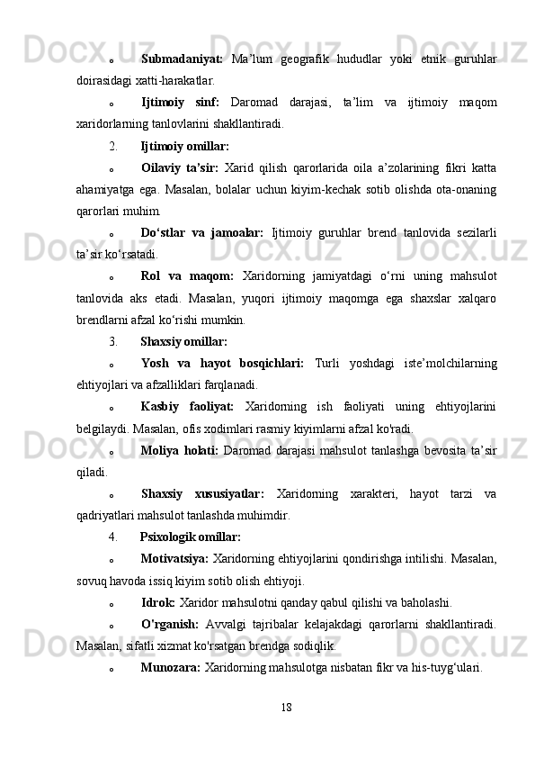 o Submadaniyat:   Ma’lum   geografik   hududlar   yoki   etnik   guruhlar
doirasidagi xatti-harakatlar.
o Ijtimoiy   sinf:   Daromad   darajasi,   ta’lim   va   ijtimoiy   maqom
xaridorlarning tanlovlarini shakllantiradi.
2. Ijtimoiy omillar:
o Oilaviy   ta’sir:   Xarid   qilish   qarorlarida   oila   a’zolarining   fikri   katta
ahamiyatga   ega.   Masalan,   bolalar   uchun   kiyim-kechak   sotib   olishda   ota-onaning
qarorlari muhim.
o Do‘stlar   va   jamoalar:   Ijtimoiy   guruhlar   brend   tanlovida   sezilarli
ta’sir ko‘rsatadi.
o Rol   va   maqom:   Xaridorning   jamiyatdagi   o‘rni   uning   mahsulot
tanlovida   aks   etadi.   Masalan,   yuqori   ijtimoiy   maqomga   ega   shaxslar   xalqaro
brendlarni afzal ko‘rishi mumkin.
3. Shaxsiy omillar:
o Yosh   va   hayot   bosqichlari:   Turli   yoshdagi   iste’molchilarning
ehtiyojlari va afzalliklari farqlanadi.
o Kasbiy   faoliyat:   Xaridorning   ish   faoliyati   uning   ehtiyojlarini
belgilaydi. Masalan, ofis xodimlari rasmiy kiyimlarni afzal ko'radi.
o Moliya   holati:   Daromad   darajasi   mahsulot   tanlashga   bevosita   ta’sir
qiladi.
o Shaxsiy   xususiyatlar:   Xaridorning   xarakteri,   hayot   tarzi   va
qadriyatlari mahsulot tanlashda muhimdir.
4. Psixologik omillar:
o Motivatsiya:  Xaridorning ehtiyojlarini qondirishga intilishi. Masalan,
sovuq havoda issiq kiyim sotib olish ehtiyoji.
o Idrok:  Xaridor mahsulotni qanday qabul qilishi va baholashi.
o O'rganish:   Avvalgi   tajribalar   kelajakdagi   qarorlarni   shakllantiradi.
Masalan, sifatli xizmat ko'rsatgan brendga sodiqlik.
o Munozara:  Xaridorning mahsulotga nisbatan fikr va his-tuyg‘ulari.
18 