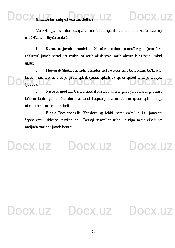 Xaridorlar xulq-atvori modellari
Marketingda   xaridor   xulq-atvorini   tahlil   qilish   uchun   bir   nechta   nazariy
modellardan foydalaniladi:
1. Stimulus-javob   modeli:   Xaridor   tashqi   stimullarga   (masalan,
reklama)   javob   beradi   va   mahsulot   sotib   olish   yoki   sotib   olmaslik   qarorini   qabul
qiladi.
2. Howard-Sheth modeli:   Xaridor  xulq-atvori  uch bosqichga  bo'linadi:
kirish  (stimullarni  olish), qabul  qilish  (tahlil   qilish  va  qaror   qabul   qilish),  chiqish
(javob).
3. Nicosia modeli:  Ushbu model xaridor va kompaniya o'rtasidagi o'zaro
ta'sirni   tahlil   qiladi.   Xaridor   mahsulot   haqidagi   ma'lumotlarni   qabul   qilib,   unga
nisbatan qaror qabul qiladi.
4. Black   Box   modeli:   Xaridorning   ichki   qaror   qabul   qilish   jarayoni
"qora   quti"   sifatida   tasvirlanadi.   Tashqi   stimullar   ushbu   qutiga   ta'sir   qiladi   va
natijada xaridor javob beradi.
19 