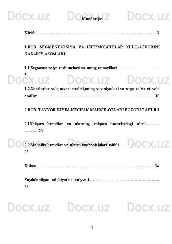 Mundarija:
Kirish………………………………………………………………………………3
1.BOB.   SEGMENTATSIYA   VA   ISTE’MOLCHILAR   XULQ-ATVORINI
NAZARIY ASOSLARI.
1.1.Segmentatasiya   tushunchasi   va   uning   tamoyillari…………..………………
5
1.2.Xaridorlar   xulq-atvori   modeli,uning   xususiyatlari   va   unga   ta’sir   etuvchi
omillar……………………………………………………………………...……..10
2.BOB. TAYYOR KIYIM-KECHAK MAHSULOTLARI BOZORI TAHLILI
2.1Xalqaro   brendlar   va   ularning   xalqaro   bozorlardagi   o’rni………..
………..20
2.2.Mahalliy   brendlar   va   ularni   iste’molchilari   tahlili   ………………...………
23
Xulosa………………………………………………………………….…………34
Foydalanilgan   adabiyotlar   ro’yx ati……………………………………..………
36
2 