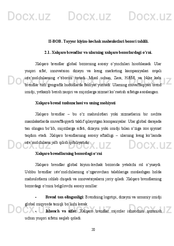II-BOB. Tayyor kiyim-kechak mahsulotlari bozori tahlili.
2.1. Xalqaro brendlar va ularning xalqaro bozorlardagi o’rni.
Xalqaro   brendlar   global   bozorning   asosiy   o’yinchilari   hisoblanadi.   Ular
yuqori   sifat,   innovatsion   dizayn   va   keng   marketing   kampaniyalari   orqali
iste’molchilarning   e’tiborini   tortadi.   Misol   uchun,   Zara,   H&M,   va   Nike   kabi
brendlar turli geografik hududlarda faoliyat yuritadi. Ularning muvaffaqiyati brend
imidji, yetkazib berish zanjiri va mijozlarga xizmat ko’rsatish sifatiga asoslangan.
Xalqaro brend tushunchasi va uning mohiyati
Xalqaro   brendlar   –   bu   o‘z   mahsulotlari   yoki   xizmatlarini   bir   nechta
mamlakatlarda muvaffaqiyatli taklif qilayotgan kompaniyalar. Ular global darajada
tan   olingan   bo‘lib,   mijozlarga   sifati,   dizayni   yoki   imidji   bilan   o‘ziga   xos   qiymat
taqdim   etadi.   Xalqaro   brendlarning   asosiy   afzalligi   –   ularning   keng   ko‘lamda
iste’molchilarni jalb qilish qobiliyatidir.
Xalqaro brendlarning bozordagi o‘rni
Xalqaro   brendlar   global   kiyim-kechak   bozorida   yetakchi   rol   o‘ynaydi.
Ushbu   brendlar   iste’molchilarning   o‘zgaruvchan   talablariga   moslashgan   holda
mahsulotlarni ishlab chiqadi va innovatsiyalarni joriy qiladi. Xalqaro brendlarning
bozordagi o‘rnini belgilovchi asosiy omillar:
 Brend tan olinganligi:  Brendning logotipi, dizayni va umumiy imidji
global miqyosda taniqli bo‘lishi kerak.
 Ishonch   va   sifat:   Xalqaro   brendlar   mijozlar   ishonchini   qozonish
uchun yuqori sifatni saqlab qoladi.
20