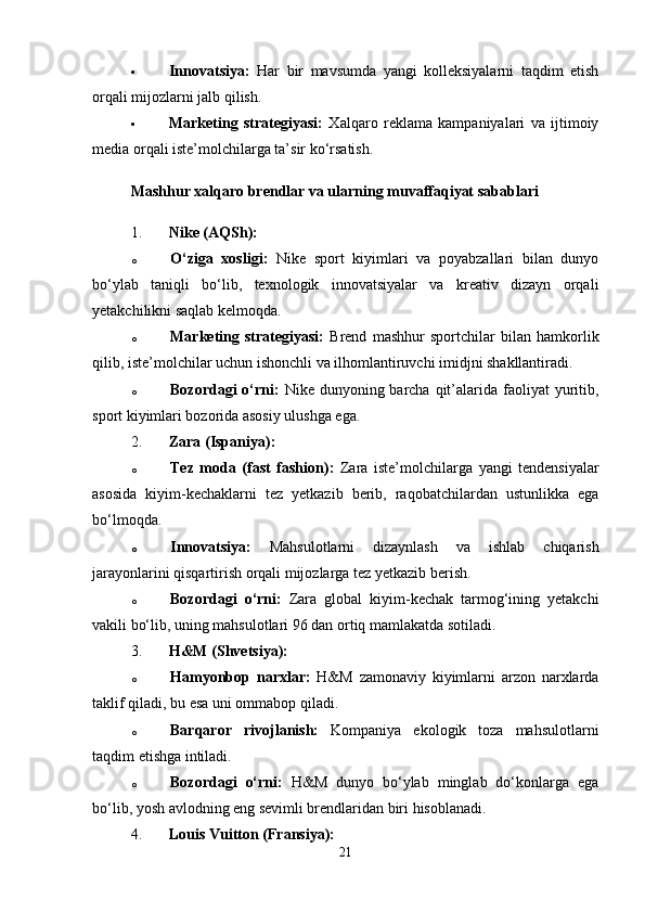  Innovatsiya:   Har   bir   mavsumda   yangi   kolleksiyalarni   taqdim   etish
orqali mijozlarni jalb qilish.
 Marketing   strategiyasi:   Xalqaro   reklama   kampaniyalari   va   ijtimoiy
media orqali iste’molchilarga ta’sir ko‘rsatish.
Mashhur xalqaro brendlar va ularning muvaffaqiyat sabablari
1. Nike (AQSh):
o O‘ziga   xosligi:   Nike   sport   kiyimlari   va   poyabzallari   bilan   dunyo
bo‘ylab   taniqli   bo‘lib,   texnologik   innovatsiyalar   va   kreativ   dizayn   orqali
yetakchilikni saqlab kelmoqda.
o Marketing   strategiyasi:   Brend   mashhur   sportchilar   bilan   hamkorlik
qilib, iste’molchilar uchun ishonchli va ilhomlantiruvchi imidjni shakllantiradi.
o Bozordagi  o‘rni:   Nike dunyoning barcha qit’alarida faoliyat  yuritib,
sport kiyimlari bozorida asosiy ulushga ega.
2. Zara (Ispaniya):
o Tez   moda   (fast   fashion):   Zara   iste’molchilarga   yangi   tendensiyalar
asosida   kiyim-kechaklarni   tez   yetkazib   berib,   raqobatchilardan   ustunlikka   ega
bo‘lmoqda.
o Innovatsiya:   Mahsulotlarni   dizaynlash   va   ishlab   chiqarish
jarayonlarini qisqartirish orqali mijozlarga tez yetkazib berish.
o Bozordagi   o‘rni:   Zara   global   kiyim-kechak   tarmog‘ining   yetakchi
vakili bo‘lib, uning mahsulotlari 96 dan ortiq mamlakatda sotiladi.
3. H&M (Shvetsiya):
o Hamyonbop   narxlar:   H&M   zamonaviy   kiyimlarni   arzon   narxlarda
taklif qiladi, bu esa uni ommabop qiladi.
o Barqaror   rivojlanish:   Kompaniya   ekologik   toza   mahsulotlarni
taqdim etishga intiladi.
o Bozordagi   o‘rni:   H&M   dunyo   bo‘ylab   minglab   do‘konlarga   ega
bo‘lib, yosh avlodning eng sevimli brendlaridan biri hisoblanadi.
4. Louis Vuitton (Fransiya):
21 