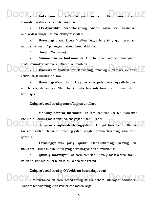 o Luks   brend:   Louis   Vuitton   premium   mahsulotlar,   xususan,   charm
sumkalar va aksessuarlar bilan mashhur.
o Eksklyuzivlik:   Mahsulotlarning   yuqori   narxi   va   cheklangan
miqdordagi chiqarilishi uni eksklyuziv qiladi.
o Bozordagi   o‘rni:   Louis   Vuitton   dunyo   bo‘ylab   yuqori   daromadli
mijozlar uchun mo‘ljallangan mahsulotlarni taklif etadi.
5. Uniqlo (Yaponiya):
o Minimalizm   va   funksionallik:   Uniqlo   brendi   oddiy,   lekin   yuqori
sifatli kiyim-kechak mahsulotlari bilan mashhur.
o Innovatsion   materiallar:   Brendning   texnologik   matolari   mijozlar
ehtiyojlariga moslashtirilgan.
o Bozordagi o‘rni:  Uniqlo Osiyo va Yevropada muvaffaqiyatli faoliyat
olib   boradi,   shuningdek,   Shimoliy   Amerika   bozorida   ham   o‘z   ulushini   oshirib
bormoqda.
Xalqaro brendlarning muvaffaqiyat omillari.
1. Mahalliy   bozorni   tushunish:   Xalqaro   brendlar   har   bir   mamlakat
iste’molchilarining madaniyati va ehtiyojlarini tahlil qiladi.
2. Barqaror   rivojlanish   strategiyalari:   Ekologik   toza   mahsulotlar   va
barqaror   ishlab   chiqarish   texnologiyalari   orqali   iste’molchilarning   ishonchini
qozonish.
3. Texnologiyalarni   joriy   qilish:   Mahsulotlarning   qulayligi   va
funksionalligini oshirish uchun yangi texnologiyalardan foydalanish.
4. Ijtimoiy   mas’uliyat:   Xalqaro   brendlar   ijtimoiy   masalalarda   faollik
ko‘rsatib, iste’molchilar bilan kuchli aloqalar o‘rnatadi.
Xalqaro brendlarning O‘zbekiston bozoridagi o‘rni
O‘zbekistonda   xalqaro   brendlarning   ta’siri   tobora   kuchayib   bormoqda.
Xalqaro brendlarning kirib kelishi iste’molchilarga:
22 