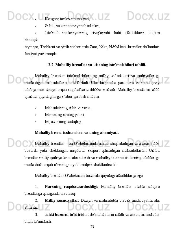  Kengroq tanlov imkoniyati,
 Sifatli va zamonaviy mahsulotlar,
 Iste’mol   madaniyatining   rivojlanishi   kabi   afzalliklarni   taqdim
etmoqda.
Ayniqsa, Toshkent va yirik shaharlarda Zara, Nike, H&M kabi brendlar do‘konlari
faoliyat yuritmoqda.
2.2. Mahalliy brendlar va ularning iste’molchilari tahlili.
Mahalliy   brendlar   iste’molchilarning   milliy   urf-odatlari   va   qadriyatlariga
moslashgan   mahsulotlarni   taklif   etadi.   Ular   ko’pincha   past   narx   va   mintaqaviy
talabga mos dizayn orqali raqobatbardoshlikka erishadi. Mahalliy brendlarni tahlil
qilishda quyidagilarga e’tibor qaratish muhim:
 Mahsulotning sifati va narxi.
 Marketing strategiyalari.
 Mijozlarning sodiqligi.
Mahalliy brend tushunchasi va uning ahamiyati.
Mahalliy brendlar – bu O‘zbekistonda ishlab chiqariladigan va asosan ichki
bozorda   yoki   cheklangan   miqdorda   eksport   qilinadigan   mahsulotlardir.   Ushbu
brendlar milliy qadriyatlarni aks ettirish va mahalliy iste’molchilarning talablariga
moslashish orqali o‘zining noyob imidjini shakllantiradi.
Mahalliy brendlar O‘zbekiston bozorida quyidagi afzalliklarga ega:
1. Narxning   raqobatbardoshligi:   Mahalliy   brendlar   odatda   xalqaro
brendlarga qaraganda arzonroq.
2. Milliy  xususiyatlar:   Dizayn   va   mahsulotda   o‘zbek   madaniyatini   aks
ettirishi.
3. Ichki bozorni to‘ldirish:  Iste’molchilarni sifatli va arzon mahsulotlar
bilan ta’minlash.
23 