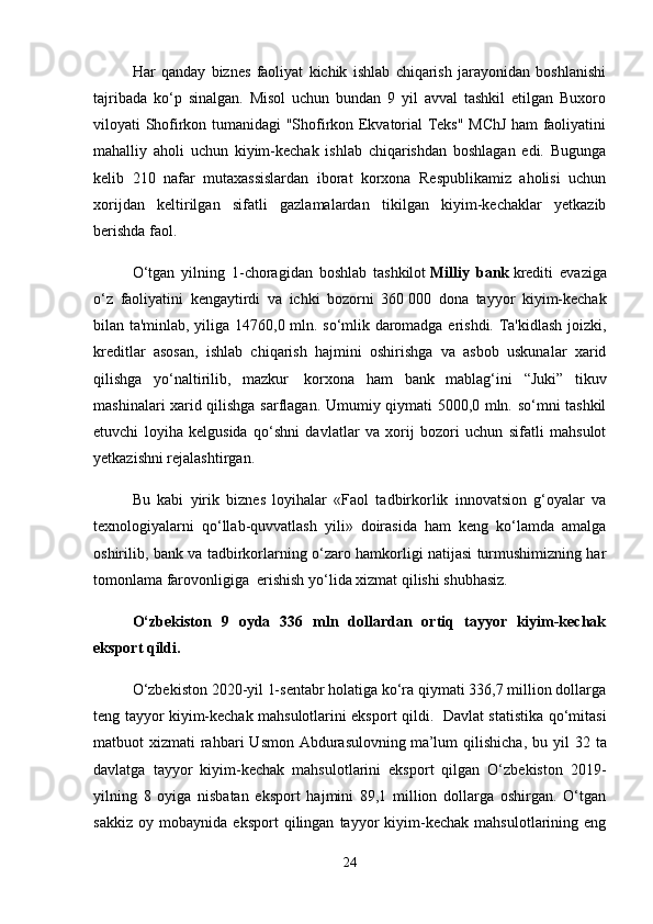 Har   qanday   biznes   faoliyat   kichik   ishlab   chiqarish   jarayonidan   boshlanishi
tajribada   ko‘p   sinalgan.   Misol   uchun   bundan   9   yil   avval   tashkil   etilgan   Buxoro
viloyati Shofirkon tumanidagi "Shofirkon Ekvatorial Teks" MChJ ham faoliyatini
mahalliy   aholi   uchun   kiyim-kechak   ishlab   chiqarishdan   boshlagan   edi.   Bugunga
kelib   210   nafar   mutaxassislardan   iborat   korxona   Respublikamiz   aholisi   uchun
xorijdan   keltirilgan   sifatli   gazlamalardan   tikilgan   kiyim-kechaklar   yetkazib
berishda faol.   
O‘tgan   yilning   1-choragidan   boshlab   tashkilot   Milliy   bank   krediti   evaziga
o‘z   faoliyatini   kengaytirdi   va   ichki   bozorni   360   000   dona   tayyor   kiyim-kechak
bilan ta'minlab, yiliga 14760,0 mln. so‘mlik daromadga erishdi. Ta'kidlash joizki,
kreditlar   asosan,   ishlab   chiqarish   hajmini   oshirishga   va   asbob   uskunalar   xarid
qilishga   yo‘naltirilib,   mazkur     korxona   ham   bank   mablag‘ini   “Juki”   tikuv
mashinalari xarid qilishga sarflagan. Umumiy qiymati 5000,0 mln. so‘mni tashkil
etuvchi   loyiha   kelgusida   qo‘shni   davlatlar   va   xorij   bozori   uchun   sifatli   mahsulot
yetkazishni rejalashtirgan.
Bu   kabi   yirik   biznes   loyihalar   «Faol   tadbirkorlik   innovatsion   g‘oyalar   va
texnologiyalarni   qo‘llab-quvvatlash   yili»   doirasida   ham   keng   ko‘lamda   amalga
oshirilib, bank va tadbirkorlarning o‘zaro hamkorligi natijasi turmushimizning har
tomonlama farovonligiga    erishish yo‘lida xizmat qilishi shubhasiz. 
O‘zbekiston   9   oyda   336   mln   dollardan   ortiq   tayyor   kiyim-kechak
eksport qildi.
O‘zbekiston 2020-yil 1-sentabr holatiga ko‘ra qiymati 336,7 million dollarga
teng tayyor kiyim-kechak mahsulotlarini eksport qildi.   Davlat statistika qo‘mitasi
matbuot  xizmati   rahbari   Usmon  Abdurasulovning   ma’lum   qilishicha , bu  yil  32  ta
davlatga   tayyor   kiyim-kechak   mahsulotlarini   eksport   qilgan   O‘zbekiston   2019-
yilning   8   oyiga   nisbatan   eksport   hajmini   89,1   million   dollarga   oshirgan.   O‘tgan
sakkiz   oy   mobaynida   eksport   qilingan   tayyor   kiyim-kechak   mahsulotlarining   eng
24 