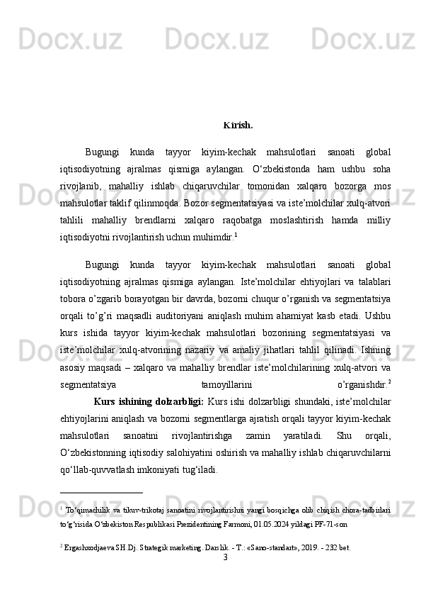 Kirish.
Bugungi   kunda   tayyor   kiyim-kechak   mahsulotlari   sanoati   global
iqtisodiyotning   ajralmas   qismiga   aylangan.   O‘zbekistonda   ham   ushbu   soha
rivojlanib,   mahalliy   ishlab   chiqaruvchilar   tomonidan   xalqaro   bozorga   mos
mahsulotlar taklif qilinmoqda. Bozor segmentatsiyasi va iste’molchilar xulq-atvori
tahlili   mahalliy   brendlarni   xalqaro   raqobatga   moslashtirish   hamda   milliy
iqtisodiyotni rivojlantirish uchun muhimdir. 1
Bugungi   kunda   tayyor   kiyim-kechak   mahsulotlari   sanoati   global
iqtisodiyotning   ajralmas   qismiga   aylangan.   Iste’molchilar   ehtiyojlari   va   talablari
tobora o’zgarib borayotgan bir davrda, bozorni chuqur o’rganish va segmentatsiya
orqali   to’g’ri   maqsadli   auditoriyani   aniqlash   muhim   ahamiyat   kasb   etadi.   Ushbu
kurs   ishida   tayyor   kiyim-kechak   mahsulotlari   bozorining   segmentatsiyasi   va
iste’molchilar   xulq-atvorining   nazariy   va   amaliy   jihatlari   tahlil   qilinadi.   Ishning
asosiy   maqsadi   –   xalqaro   va   mahalliy   brendlar   iste’molchilarining   xulq-atvori   va
segmentatsiya   tamoyillarini   o’rganishdir. 2
                   Kurs ishining dolzarbligi:   Kurs ishi dolzarbligi shundaki, iste’molchilar
ehtiyojlarini aniqlash va bozorni segmentlarga ajratish orqali tayyor kiyim-kechak
mahsulotlari   sanoatini   rivojlantirishga   zamin   yaratiladi.   Shu   orqali,
O‘zbekistonning iqtisodiy salohiyatini oshirish va mahalliy ishlab chiqaruvchilarni
qo‘llab-quvvatlash imkoniyati tug‘iladi.
1
  To‘qimachilik   va   tikuv-trikotaj   sanoatini   rivojlantirishni   yangi   bosqichga   olib   chiqish   chora-tadbirlari
to‘g‘risida O‘zbekiston Respublikasi Prezidentining Farmoni, 01.05.2024 yildagi PF-71-son 
2
 Ergashxodjaeva SH.Dj. Strategik marketing. Darslik. - T.: «Sano-standart», 2019. - 232 bet. 
3 