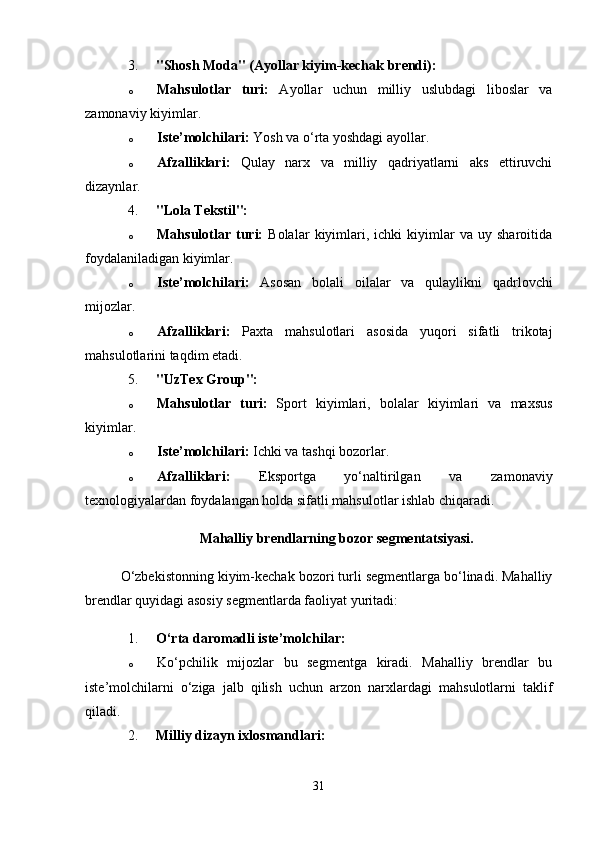 3. "Shosh Moda" (Ayollar kiyim-kechak brendi):
o Mahsulotlar   turi:   Ayollar   uchun   milliy   uslubdagi   liboslar   va
zamonaviy kiyimlar.
o Iste’molchilari:  Yosh va o‘rta yoshdagi ayollar.
o Afzalliklari:   Qulay   narx   va   milliy   qadriyatlarni   aks   ettiruvchi
dizaynlar.
4. "Lola Tekstil":
o Mahsulotlar  turi:   Bolalar   kiyimlari,   ichki   kiyimlar   va   uy  sharoitida
foydalaniladigan kiyimlar.
o Iste’molchilari:   Asosan   bolali   oilalar   va   qulaylikni   qadrlovchi
mijozlar.
o Afzalliklari:   Paxta   mahsulotlari   asosida   yuqori   sifatli   trikotaj
mahsulotlarini taqdim etadi.
5. "UzTex Group":
o Mahsulotlar   turi:   Sport   kiyimlari,   bolalar   kiyimlari   va   maxsus
kiyimlar.
o Iste’molchilari:  Ichki va tashqi bozorlar.
o Afzalliklari:   Eksportga   yo‘naltirilgan   va   zamonaviy
texnologiyalardan foydalangan holda sifatli mahsulotlar ishlab chiqaradi.
Mahalliy brendlarning bozor segmentatsiyasi.
O‘zbekistonning kiyim-kechak bozori turli segmentlarga bo‘linadi. Mahalliy
brendlar quyidagi asosiy segmentlarda faoliyat yuritadi:
1. O‘rta daromadli iste’molchilar:
o Ko‘pchilik   mijozlar   bu   segmentga   kiradi.   Mahalliy   brendlar   bu
iste’molchilarni   o‘ziga   jalb   qilish   uchun   arzon   narxlardagi   mahsulotlarni   taklif
qiladi.
2. Milliy dizayn ixlosmandlari:
31