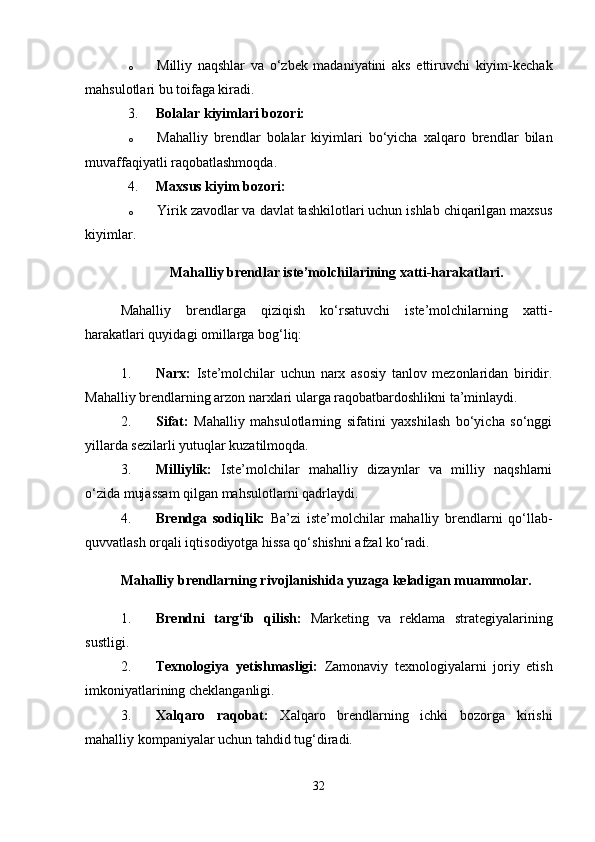 o Milliy   naqshlar   va   o‘zbek   madaniyatini   aks   ettiruvchi   kiyim-kechak
mahsulotlari bu toifaga kiradi.
3. Bolalar kiyimlari bozori:
o Mahalliy   brendlar   bolalar   kiyimlari   bo‘yicha   xalqaro   brendlar   bilan
muvaffaqiyatli raqobatlashmoqda.
4. Maxsus kiyim bozori:
o Yirik zavodlar va davlat tashkilotlari uchun ishlab chiqarilgan maxsus
kiyimlar.
Mahalliy brendlar iste’molchilarining xatti-harakatlari.
Mahalliy   brendlarga   qiziqish   ko‘rsatuvchi   iste’molchilarning   xatti-
harakatlari quyidagi omillarga bog‘liq:
1. Narx:   Iste’molchilar   uchun   narx   asosiy   tanlov   mezonlaridan   biridir.
Mahalliy brendlarning arzon narxlari ularga raqobatbardoshlikni ta’minlaydi.
2. Sifat:   Mahalliy   mahsulotlarning   sifatini   yaxshilash   bo‘yicha   so‘nggi
yillarda sezilarli yutuqlar kuzatilmoqda.
3. Milliylik:   Iste’molchilar   mahalliy   dizaynlar   va   milliy   naqshlarni
o‘zida mujassam qilgan mahsulotlarni qadrlaydi.
4. Brendga   sodiqlik:   Ba’zi   iste’molchilar   mahalliy   brendlarni   qo‘llab-
quvvatlash orqali iqtisodiyotga hissa qo‘shishni afzal ko‘radi.
Mahalliy brendlarning rivojlanishida yuzaga keladigan muammolar.
1. Brendni   targ‘ib   qilish:   Marketing   va   reklama   strategiyalarining
sustligi.
2. Texnologiya   yetishmasligi:   Zamonaviy   texnologiyalarni   joriy   etish
imkoniyatlarining cheklanganligi.
3. Xalqaro   raqobat:   Xalqaro   brendlarning   ichki   bozorga   kirishi
mahalliy kompaniyalar uchun tahdid tug‘diradi.
32 