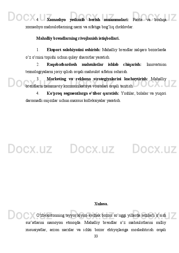 4. Xomashyo   yetkazib   berish   muammolari:   Paxta   va   boshqa
xomashyo mahsulotlarining narxi va sifatiga bog‘liq cheklovlar.
Mahalliy brendlarning rivojlanish istiqbollari.
1. Eksport salohiyatini oshirish:   Mahalliy brendlar xalqaro bozorlarda
o‘z o‘rnini topishi uchun qulay sharoitlar yaratish.
2. Raqobatbardosh   mahsulotlar   ishlab   chiqarish:   Innovatsion
texnologiyalarni joriy qilish orqali mahsulot sifatini oshirish.
3. Marketing   va   reklama   strategiyalarini   kuchaytirish:   Mahalliy
brendlarni zamonaviy kommunikatsiya vositalari orqali tanitish.
4. Ko‘proq segmentlarga e’tibor qaratish:   Yoshlar, bolalar va yuqori
daromadli mijozlar uchun maxsus kolleksiyalar yaratish.
Xulosa.
O‘zbekistonning tayyor kiyim-kechak bozori so‘nggi yillarda sezilarli o‘sish
sur’atlarini   namoyon   etmoqda.   Mahalliy   brendlar   o‘z   mahsulotlarini   milliy
xususiyatlar,   arzon   narxlar   va   ichki   bozor   ehtiyojlariga   moslashtirish   orqali
33 